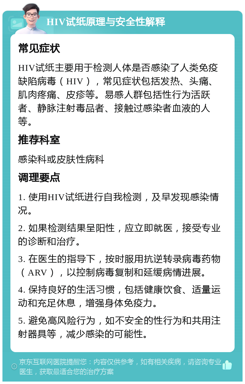 HIV试纸原理与安全性解释 常见症状 HIV试纸主要用于检测人体是否感染了人类免疫缺陷病毒（HIV），常见症状包括发热、头痛、肌肉疼痛、皮疹等。易感人群包括性行为活跃者、静脉注射毒品者、接触过感染者血液的人等。 推荐科室 感染科或皮肤性病科 调理要点 1. 使用HIV试纸进行自我检测，及早发现感染情况。 2. 如果检测结果呈阳性，应立即就医，接受专业的诊断和治疗。 3. 在医生的指导下，按时服用抗逆转录病毒药物（ARV），以控制病毒复制和延缓病情进展。 4. 保持良好的生活习惯，包括健康饮食、适量运动和充足休息，增强身体免疫力。 5. 避免高风险行为，如不安全的性行为和共用注射器具等，减少感染的可能性。