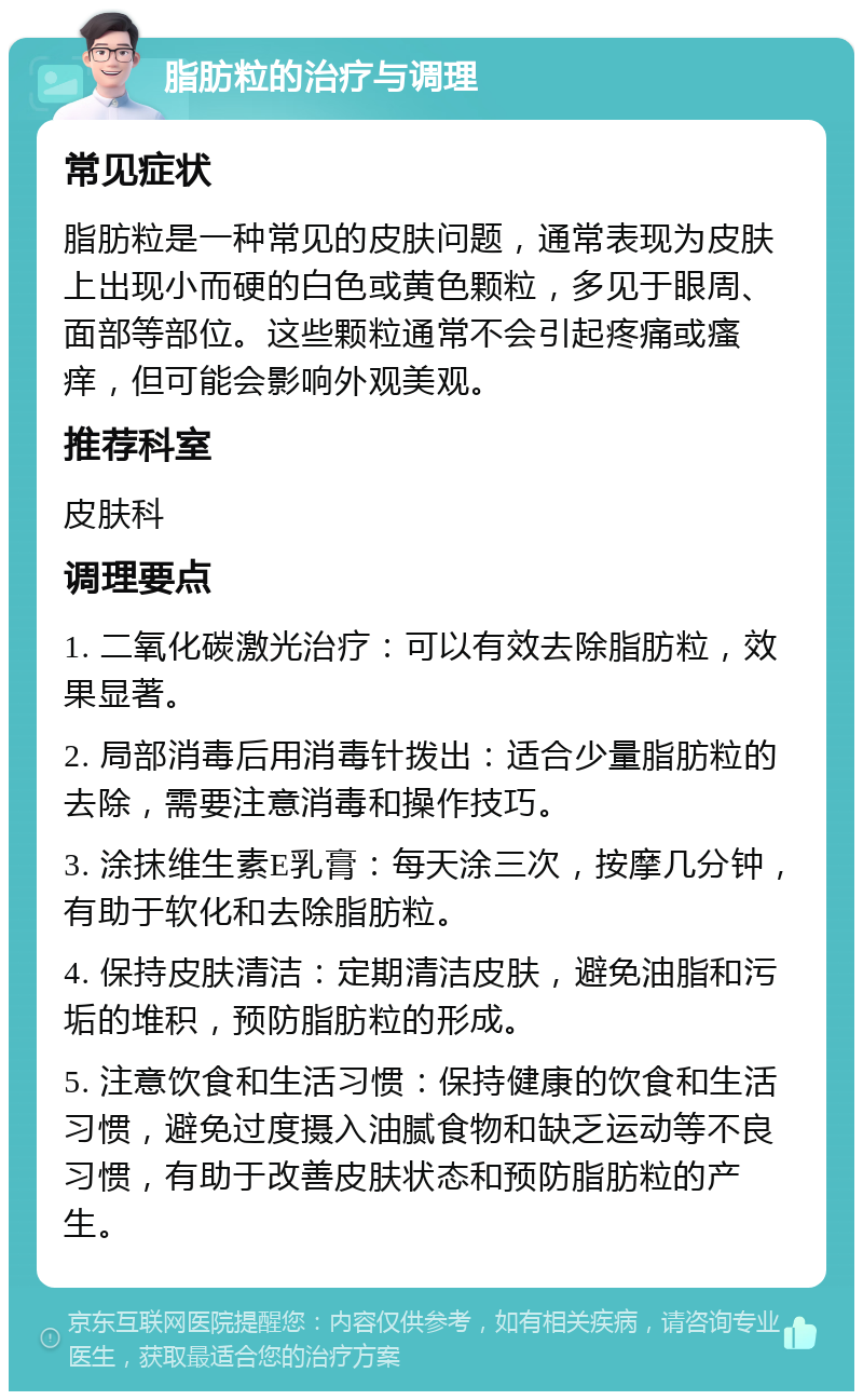 脂肪粒的治疗与调理 常见症状 脂肪粒是一种常见的皮肤问题，通常表现为皮肤上出现小而硬的白色或黄色颗粒，多见于眼周、面部等部位。这些颗粒通常不会引起疼痛或瘙痒，但可能会影响外观美观。 推荐科室 皮肤科 调理要点 1. 二氧化碳激光治疗：可以有效去除脂肪粒，效果显著。 2. 局部消毒后用消毒针拨出：适合少量脂肪粒的去除，需要注意消毒和操作技巧。 3. 涂抹维生素E乳膏：每天涂三次，按摩几分钟，有助于软化和去除脂肪粒。 4. 保持皮肤清洁：定期清洁皮肤，避免油脂和污垢的堆积，预防脂肪粒的形成。 5. 注意饮食和生活习惯：保持健康的饮食和生活习惯，避免过度摄入油腻食物和缺乏运动等不良习惯，有助于改善皮肤状态和预防脂肪粒的产生。