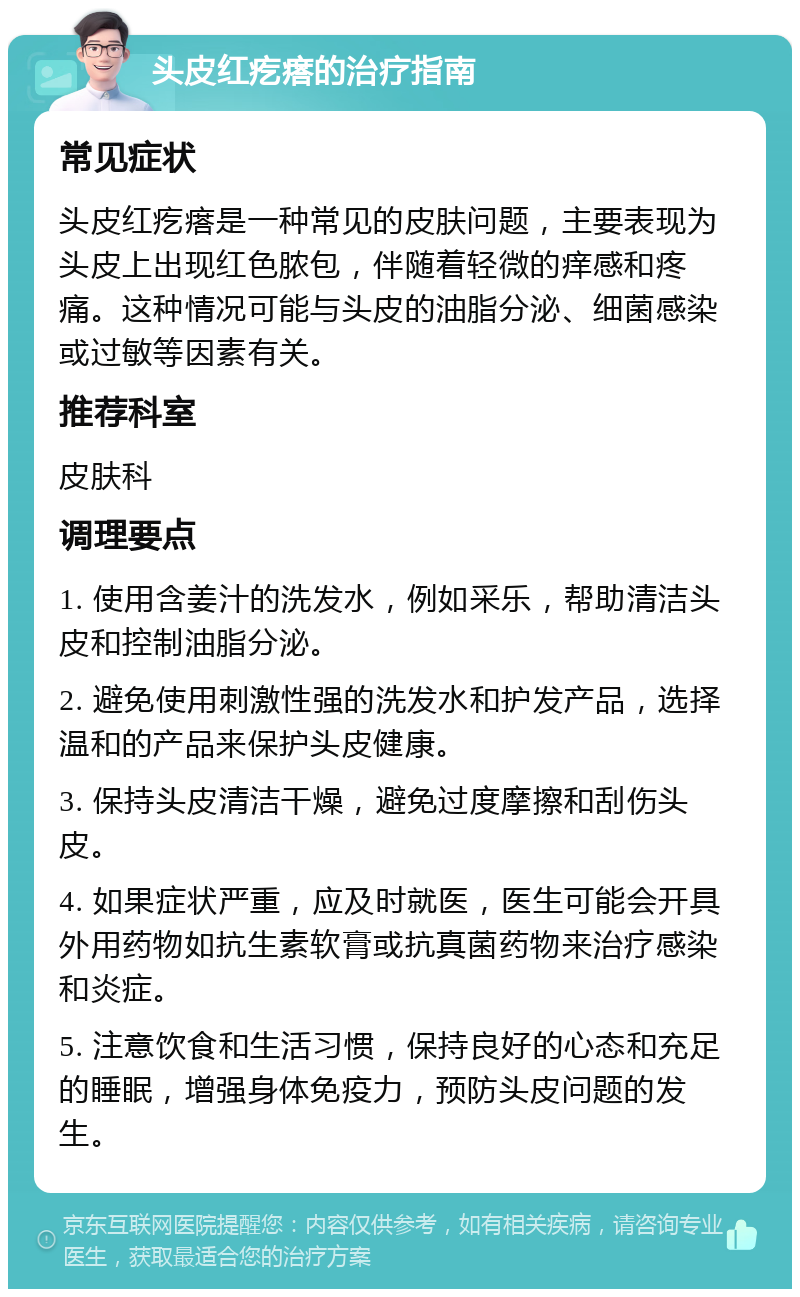 头皮红疙瘩的治疗指南 常见症状 头皮红疙瘩是一种常见的皮肤问题，主要表现为头皮上出现红色脓包，伴随着轻微的痒感和疼痛。这种情况可能与头皮的油脂分泌、细菌感染或过敏等因素有关。 推荐科室 皮肤科 调理要点 1. 使用含姜汁的洗发水，例如采乐，帮助清洁头皮和控制油脂分泌。 2. 避免使用刺激性强的洗发水和护发产品，选择温和的产品来保护头皮健康。 3. 保持头皮清洁干燥，避免过度摩擦和刮伤头皮。 4. 如果症状严重，应及时就医，医生可能会开具外用药物如抗生素软膏或抗真菌药物来治疗感染和炎症。 5. 注意饮食和生活习惯，保持良好的心态和充足的睡眠，增强身体免疫力，预防头皮问题的发生。