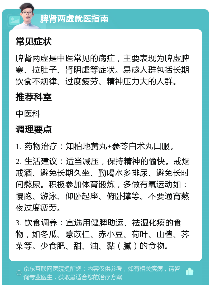 脾肾两虚就医指南 常见症状 脾肾两虚是中医常见的病症，主要表现为脾虚脾寒、拉肚子、肾阴虚等症状。易感人群包括长期饮食不规律、过度疲劳、精神压力大的人群。 推荐科室 中医科 调理要点 1. 药物治疗：知柏地黄丸+参苓白术丸口服。 2. 生活建议：适当减压，保持精神的愉快。戒烟戒酒、避免长期久坐、勤喝水多排尿、避免长时间憋尿。积极参加体育锻炼，多做有氧运动如：慢跑、游泳、仰卧起座、俯卧撑等。不要通宵熬夜过度疲劳。 3. 饮食调养：宜选用健脾助运、祛湿化痰的食物，如冬瓜、薏苡仁、赤小豆、荷叶、山楂、荠菜等。少食肥、甜、油、黏（腻）的食物。