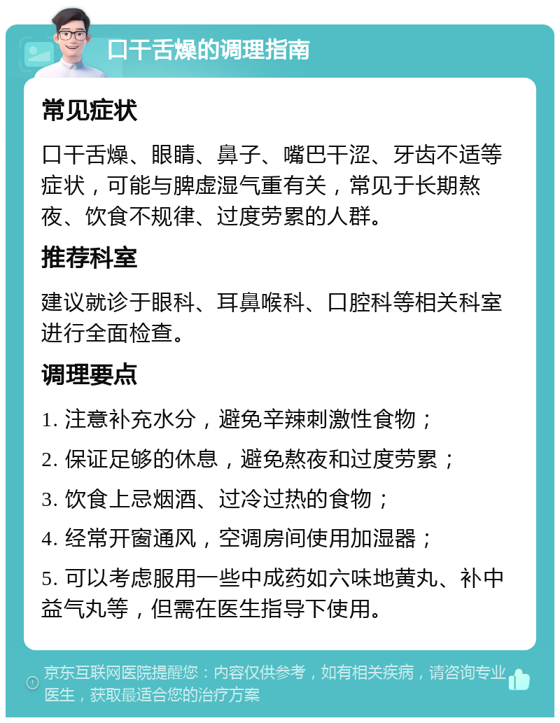 口干舌燥的调理指南 常见症状 口干舌燥、眼睛、鼻子、嘴巴干涩、牙齿不适等症状，可能与脾虚湿气重有关，常见于长期熬夜、饮食不规律、过度劳累的人群。 推荐科室 建议就诊于眼科、耳鼻喉科、口腔科等相关科室进行全面检查。 调理要点 1. 注意补充水分，避免辛辣刺激性食物； 2. 保证足够的休息，避免熬夜和过度劳累； 3. 饮食上忌烟酒、过冷过热的食物； 4. 经常开窗通风，空调房间使用加湿器； 5. 可以考虑服用一些中成药如六味地黄丸、补中益气丸等，但需在医生指导下使用。