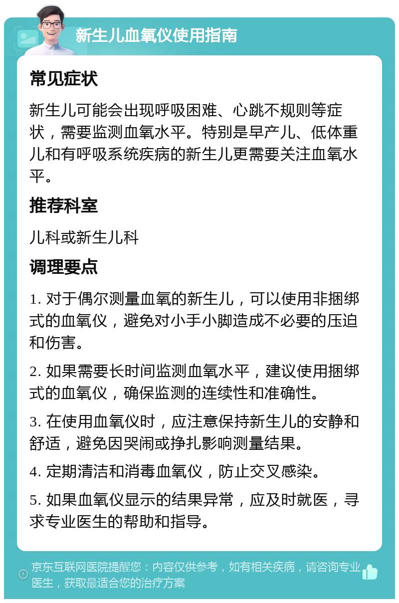 新生儿血氧仪使用指南 常见症状 新生儿可能会出现呼吸困难、心跳不规则等症状，需要监测血氧水平。特别是早产儿、低体重儿和有呼吸系统疾病的新生儿更需要关注血氧水平。 推荐科室 儿科或新生儿科 调理要点 1. 对于偶尔测量血氧的新生儿，可以使用非捆绑式的血氧仪，避免对小手小脚造成不必要的压迫和伤害。 2. 如果需要长时间监测血氧水平，建议使用捆绑式的血氧仪，确保监测的连续性和准确性。 3. 在使用血氧仪时，应注意保持新生儿的安静和舒适，避免因哭闹或挣扎影响测量结果。 4. 定期清洁和消毒血氧仪，防止交叉感染。 5. 如果血氧仪显示的结果异常，应及时就医，寻求专业医生的帮助和指导。