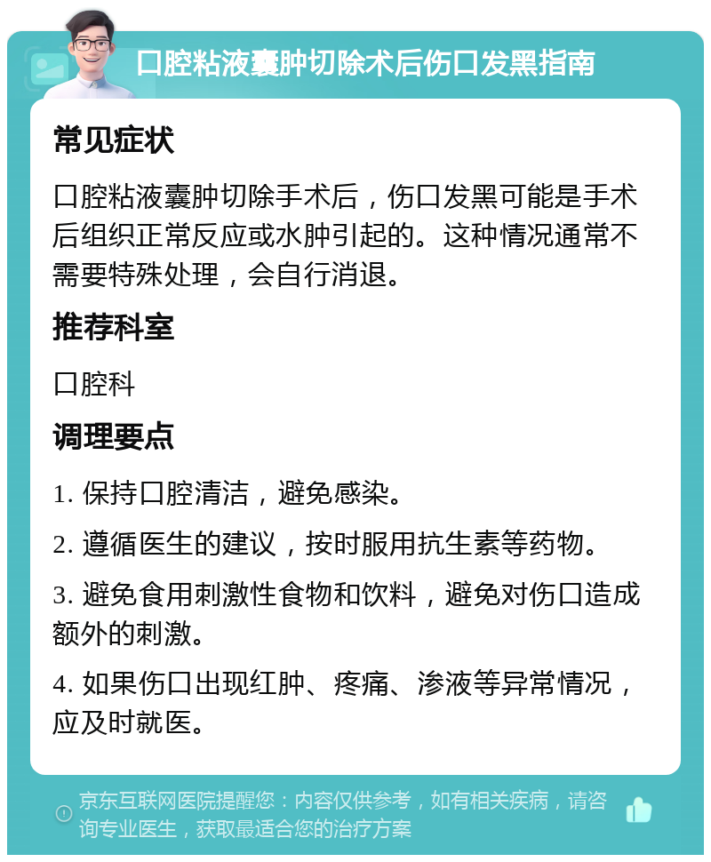 口腔粘液囊肿切除术后伤口发黑指南 常见症状 口腔粘液囊肿切除手术后，伤口发黑可能是手术后组织正常反应或水肿引起的。这种情况通常不需要特殊处理，会自行消退。 推荐科室 口腔科 调理要点 1. 保持口腔清洁，避免感染。 2. 遵循医生的建议，按时服用抗生素等药物。 3. 避免食用刺激性食物和饮料，避免对伤口造成额外的刺激。 4. 如果伤口出现红肿、疼痛、渗液等异常情况，应及时就医。