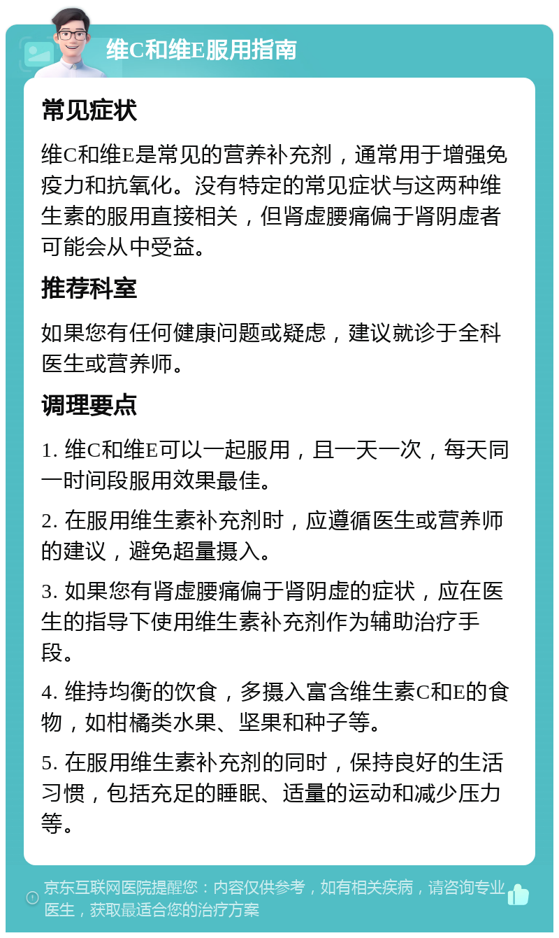 维C和维E服用指南 常见症状 维C和维E是常见的营养补充剂，通常用于增强免疫力和抗氧化。没有特定的常见症状与这两种维生素的服用直接相关，但肾虚腰痛偏于肾阴虚者可能会从中受益。 推荐科室 如果您有任何健康问题或疑虑，建议就诊于全科医生或营养师。 调理要点 1. 维C和维E可以一起服用，且一天一次，每天同一时间段服用效果最佳。 2. 在服用维生素补充剂时，应遵循医生或营养师的建议，避免超量摄入。 3. 如果您有肾虚腰痛偏于肾阴虚的症状，应在医生的指导下使用维生素补充剂作为辅助治疗手段。 4. 维持均衡的饮食，多摄入富含维生素C和E的食物，如柑橘类水果、坚果和种子等。 5. 在服用维生素补充剂的同时，保持良好的生活习惯，包括充足的睡眠、适量的运动和减少压力等。