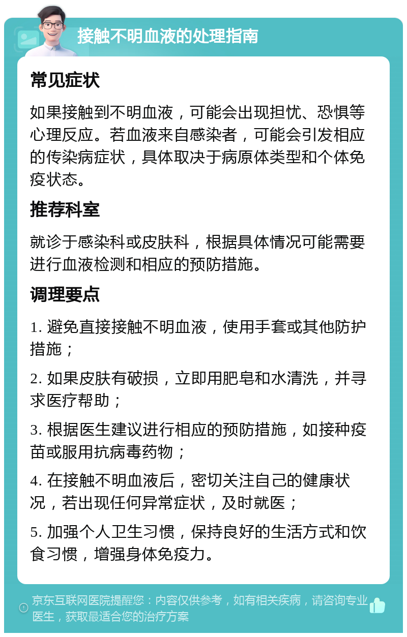 接触不明血液的处理指南 常见症状 如果接触到不明血液，可能会出现担忧、恐惧等心理反应。若血液来自感染者，可能会引发相应的传染病症状，具体取决于病原体类型和个体免疫状态。 推荐科室 就诊于感染科或皮肤科，根据具体情况可能需要进行血液检测和相应的预防措施。 调理要点 1. 避免直接接触不明血液，使用手套或其他防护措施； 2. 如果皮肤有破损，立即用肥皂和水清洗，并寻求医疗帮助； 3. 根据医生建议进行相应的预防措施，如接种疫苗或服用抗病毒药物； 4. 在接触不明血液后，密切关注自己的健康状况，若出现任何异常症状，及时就医； 5. 加强个人卫生习惯，保持良好的生活方式和饮食习惯，增强身体免疫力。