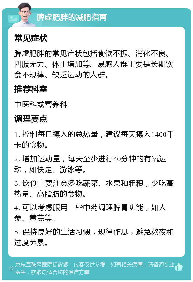 脾虚肥胖的减肥指南 常见症状 脾虚肥胖的常见症状包括食欲不振、消化不良、四肢无力、体重增加等。易感人群主要是长期饮食不规律、缺乏运动的人群。 推荐科室 中医科或营养科 调理要点 1. 控制每日摄入的总热量，建议每天摄入1400千卡的食物。 2. 增加运动量，每天至少进行40分钟的有氧运动，如快走、游泳等。 3. 饮食上要注意多吃蔬菜、水果和粗粮，少吃高热量、高脂肪的食物。 4. 可以考虑服用一些中药调理脾胃功能，如人参、黄芪等。 5. 保持良好的生活习惯，规律作息，避免熬夜和过度劳累。