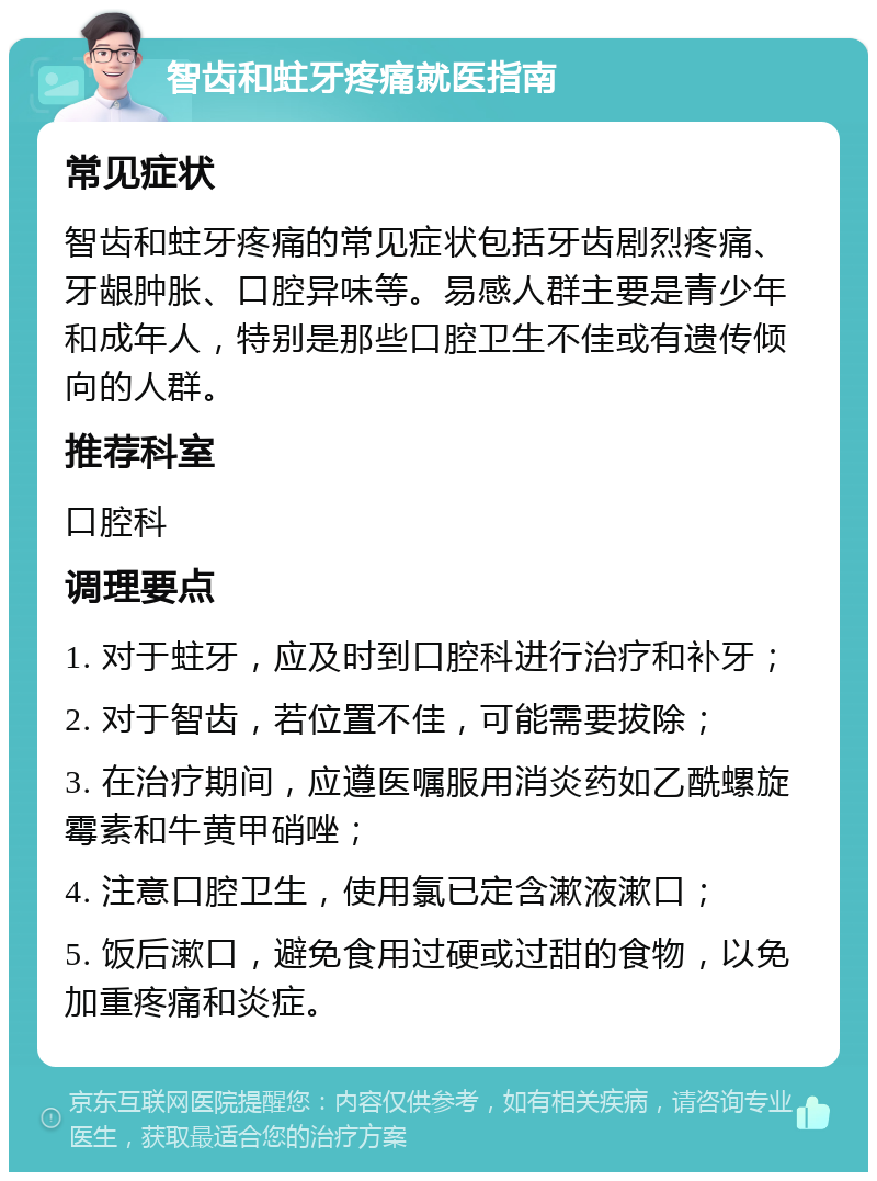 智齿和蛀牙疼痛就医指南 常见症状 智齿和蛀牙疼痛的常见症状包括牙齿剧烈疼痛、牙龈肿胀、口腔异味等。易感人群主要是青少年和成年人，特别是那些口腔卫生不佳或有遗传倾向的人群。 推荐科室 口腔科 调理要点 1. 对于蛀牙，应及时到口腔科进行治疗和补牙； 2. 对于智齿，若位置不佳，可能需要拔除； 3. 在治疗期间，应遵医嘱服用消炎药如乙酰螺旋霉素和牛黄甲硝唑； 4. 注意口腔卫生，使用氯已定含漱液漱口； 5. 饭后漱口，避免食用过硬或过甜的食物，以免加重疼痛和炎症。