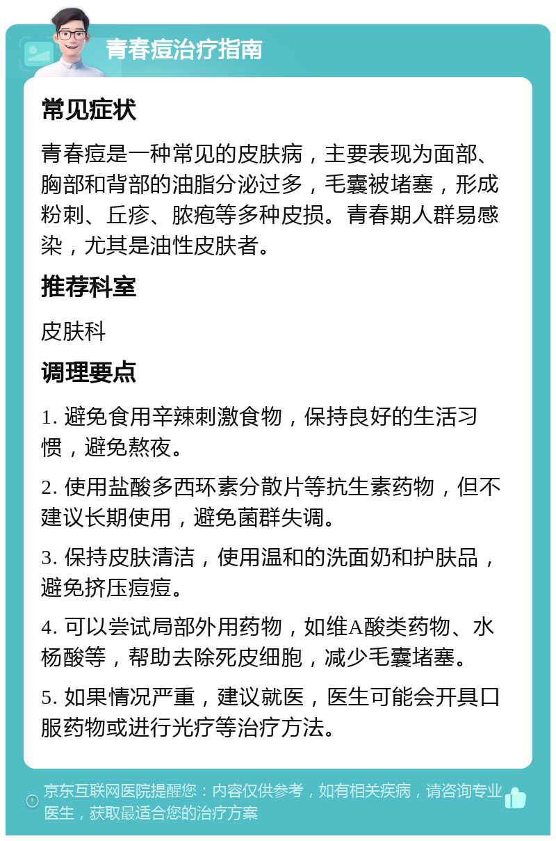 青春痘治疗指南 常见症状 青春痘是一种常见的皮肤病，主要表现为面部、胸部和背部的油脂分泌过多，毛囊被堵塞，形成粉刺、丘疹、脓疱等多种皮损。青春期人群易感染，尤其是油性皮肤者。 推荐科室 皮肤科 调理要点 1. 避免食用辛辣刺激食物，保持良好的生活习惯，避免熬夜。 2. 使用盐酸多西环素分散片等抗生素药物，但不建议长期使用，避免菌群失调。 3. 保持皮肤清洁，使用温和的洗面奶和护肤品，避免挤压痘痘。 4. 可以尝试局部外用药物，如维A酸类药物、水杨酸等，帮助去除死皮细胞，减少毛囊堵塞。 5. 如果情况严重，建议就医，医生可能会开具口服药物或进行光疗等治疗方法。