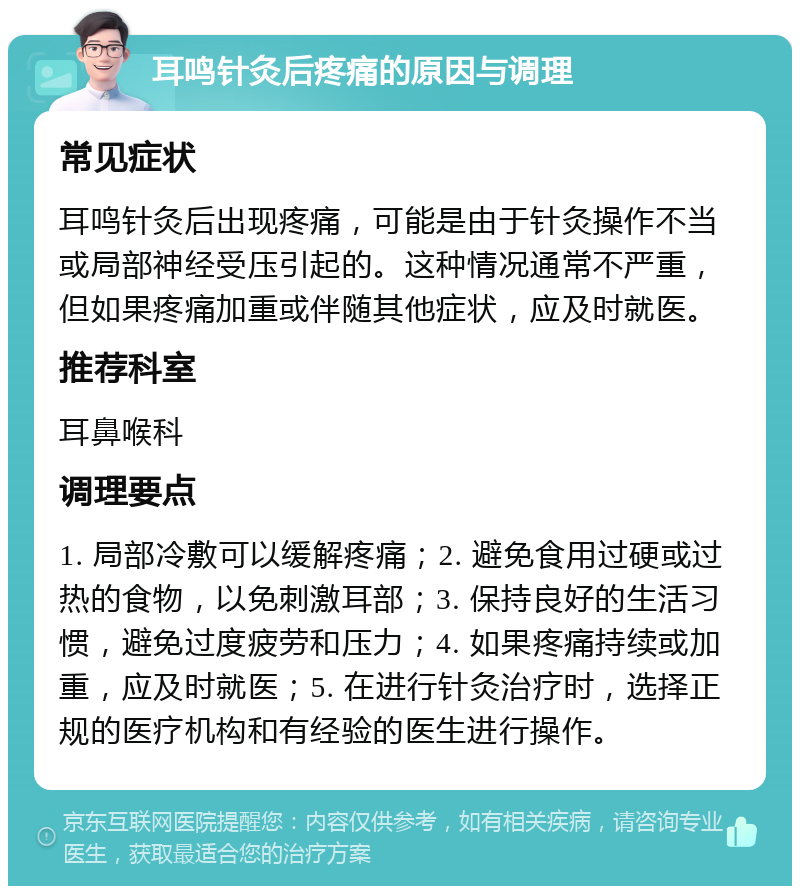 耳鸣针灸后疼痛的原因与调理 常见症状 耳鸣针灸后出现疼痛，可能是由于针灸操作不当或局部神经受压引起的。这种情况通常不严重，但如果疼痛加重或伴随其他症状，应及时就医。 推荐科室 耳鼻喉科 调理要点 1. 局部冷敷可以缓解疼痛；2. 避免食用过硬或过热的食物，以免刺激耳部；3. 保持良好的生活习惯，避免过度疲劳和压力；4. 如果疼痛持续或加重，应及时就医；5. 在进行针灸治疗时，选择正规的医疗机构和有经验的医生进行操作。