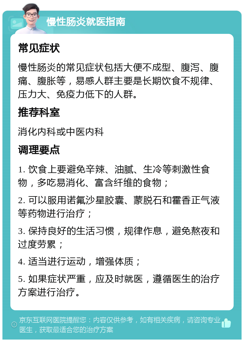 慢性肠炎就医指南 常见症状 慢性肠炎的常见症状包括大便不成型、腹泻、腹痛、腹胀等，易感人群主要是长期饮食不规律、压力大、免疫力低下的人群。 推荐科室 消化内科或中医内科 调理要点 1. 饮食上要避免辛辣、油腻、生冷等刺激性食物，多吃易消化、富含纤维的食物； 2. 可以服用诺氟沙星胶囊、蒙脱石和霍香正气液等药物进行治疗； 3. 保持良好的生活习惯，规律作息，避免熬夜和过度劳累； 4. 适当进行运动，增强体质； 5. 如果症状严重，应及时就医，遵循医生的治疗方案进行治疗。