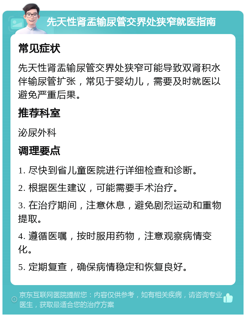 先天性肾盂输尿管交界处狭窄就医指南 常见症状 先天性肾盂输尿管交界处狭窄可能导致双肾积水伴输尿管扩张，常见于婴幼儿，需要及时就医以避免严重后果。 推荐科室 泌尿外科 调理要点 1. 尽快到省儿童医院进行详细检查和诊断。 2. 根据医生建议，可能需要手术治疗。 3. 在治疗期间，注意休息，避免剧烈运动和重物提取。 4. 遵循医嘱，按时服用药物，注意观察病情变化。 5. 定期复查，确保病情稳定和恢复良好。