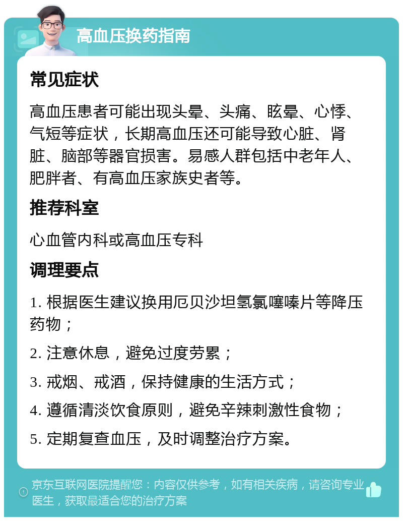 高血压换药指南 常见症状 高血压患者可能出现头晕、头痛、眩晕、心悸、气短等症状，长期高血压还可能导致心脏、肾脏、脑部等器官损害。易感人群包括中老年人、肥胖者、有高血压家族史者等。 推荐科室 心血管内科或高血压专科 调理要点 1. 根据医生建议换用厄贝沙坦氢氯噻嗪片等降压药物； 2. 注意休息，避免过度劳累； 3. 戒烟、戒酒，保持健康的生活方式； 4. 遵循清淡饮食原则，避免辛辣刺激性食物； 5. 定期复查血压，及时调整治疗方案。