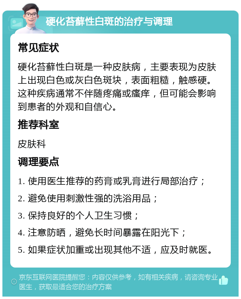 硬化苔藓性白斑的治疗与调理 常见症状 硬化苔藓性白斑是一种皮肤病，主要表现为皮肤上出现白色或灰白色斑块，表面粗糙，触感硬。这种疾病通常不伴随疼痛或瘙痒，但可能会影响到患者的外观和自信心。 推荐科室 皮肤科 调理要点 1. 使用医生推荐的药膏或乳膏进行局部治疗； 2. 避免使用刺激性强的洗浴用品； 3. 保持良好的个人卫生习惯； 4. 注意防晒，避免长时间暴露在阳光下； 5. 如果症状加重或出现其他不适，应及时就医。