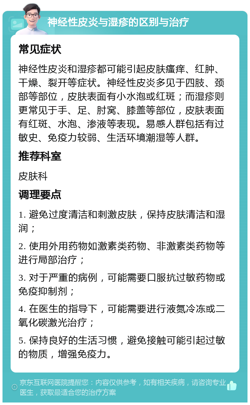 神经性皮炎与湿疹的区别与治疗 常见症状 神经性皮炎和湿疹都可能引起皮肤瘙痒、红肿、干燥、裂开等症状。神经性皮炎多见于四肢、颈部等部位，皮肤表面有小水泡或红斑；而湿疹则更常见于手、足、肘窝、膝盖等部位，皮肤表面有红斑、水泡、渗液等表现。易感人群包括有过敏史、免疫力较弱、生活环境潮湿等人群。 推荐科室 皮肤科 调理要点 1. 避免过度清洁和刺激皮肤，保持皮肤清洁和湿润； 2. 使用外用药物如激素类药物、非激素类药物等进行局部治疗； 3. 对于严重的病例，可能需要口服抗过敏药物或免疫抑制剂； 4. 在医生的指导下，可能需要进行液氮冷冻或二氧化碳激光治疗； 5. 保持良好的生活习惯，避免接触可能引起过敏的物质，增强免疫力。