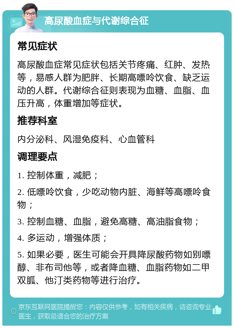 高尿酸血症与代谢综合征 常见症状 高尿酸血症常见症状包括关节疼痛、红肿、发热等，易感人群为肥胖、长期高嘌呤饮食、缺乏运动的人群。代谢综合征则表现为血糖、血脂、血压升高，体重增加等症状。 推荐科室 内分泌科、风湿免疫科、心血管科 调理要点 1. 控制体重，减肥； 2. 低嘌呤饮食，少吃动物内脏、海鲜等高嘌呤食物； 3. 控制血糖、血脂，避免高糖、高油脂食物； 4. 多运动，增强体质； 5. 如果必要，医生可能会开具降尿酸药物如别嘌醇、非布司他等，或者降血糖、血脂药物如二甲双胍、他汀类药物等进行治疗。