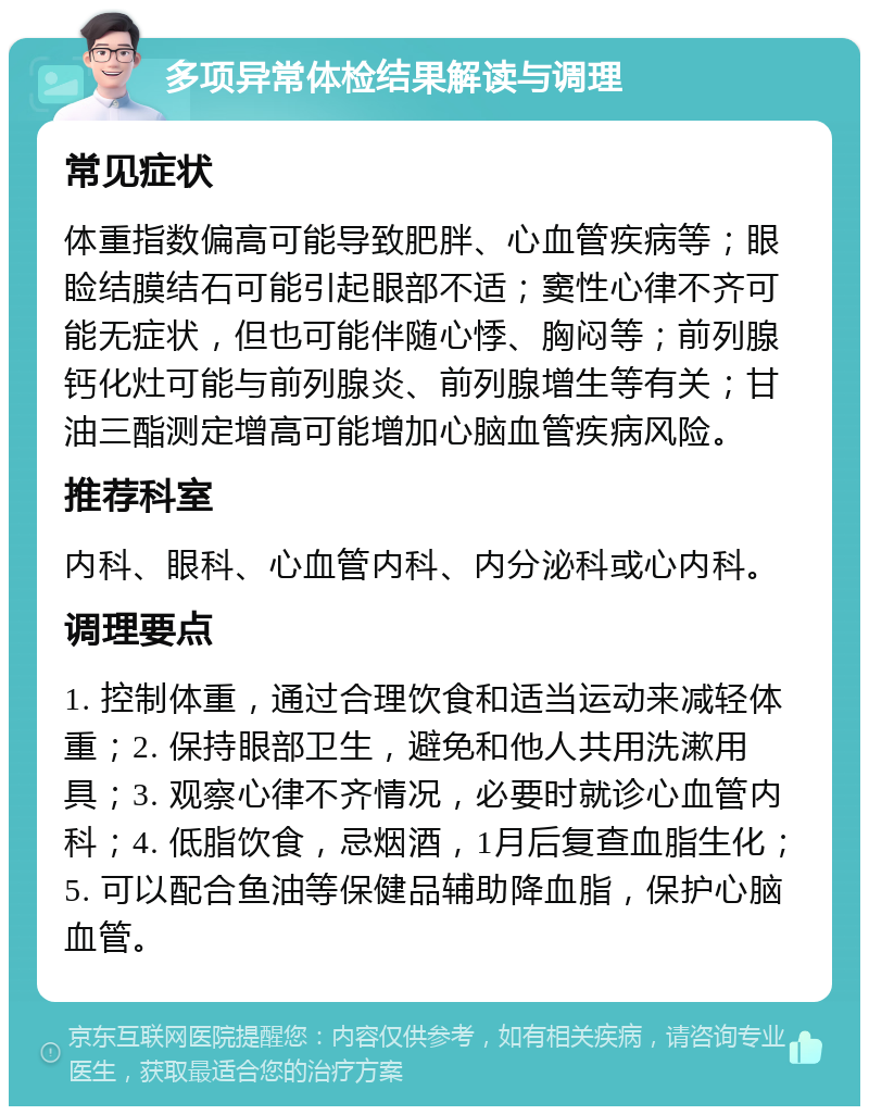 多项异常体检结果解读与调理 常见症状 体重指数偏高可能导致肥胖、心血管疾病等；眼睑结膜结石可能引起眼部不适；窦性心律不齐可能无症状，但也可能伴随心悸、胸闷等；前列腺钙化灶可能与前列腺炎、前列腺增生等有关；甘油三酯测定增高可能增加心脑血管疾病风险。 推荐科室 内科、眼科、心血管内科、内分泌科或心内科。 调理要点 1. 控制体重，通过合理饮食和适当运动来减轻体重；2. 保持眼部卫生，避免和他人共用洗漱用具；3. 观察心律不齐情况，必要时就诊心血管内科；4. 低脂饮食，忌烟酒，1月后复查血脂生化；5. 可以配合鱼油等保健品辅助降血脂，保护心脑血管。