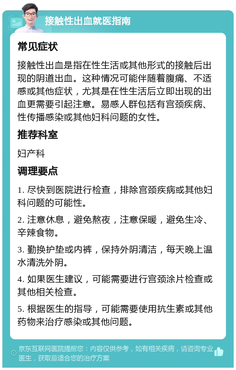 接触性出血就医指南 常见症状 接触性出血是指在性生活或其他形式的接触后出现的阴道出血。这种情况可能伴随着腹痛、不适感或其他症状，尤其是在性生活后立即出现的出血更需要引起注意。易感人群包括有宫颈疾病、性传播感染或其他妇科问题的女性。 推荐科室 妇产科 调理要点 1. 尽快到医院进行检查，排除宫颈疾病或其他妇科问题的可能性。 2. 注意休息，避免熬夜，注意保暖，避免生冷、辛辣食物。 3. 勤换护垫或内裤，保持外阴清洁，每天晚上温水清洗外阴。 4. 如果医生建议，可能需要进行宫颈涂片检查或其他相关检查。 5. 根据医生的指导，可能需要使用抗生素或其他药物来治疗感染或其他问题。