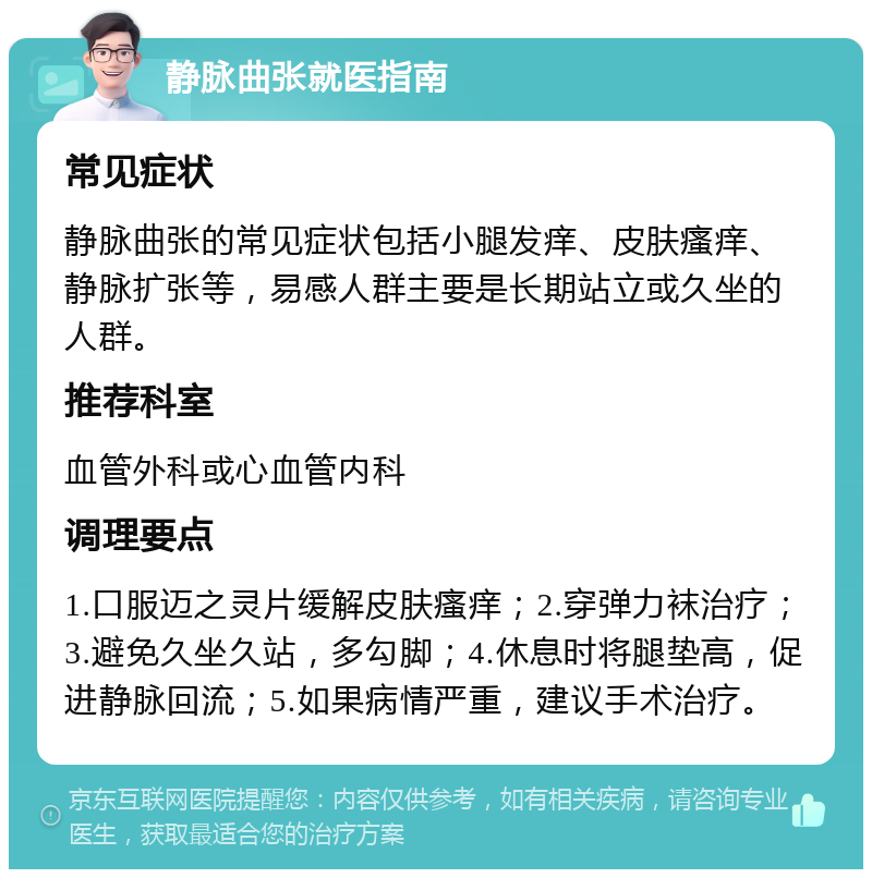 静脉曲张就医指南 常见症状 静脉曲张的常见症状包括小腿发痒、皮肤瘙痒、静脉扩张等，易感人群主要是长期站立或久坐的人群。 推荐科室 血管外科或心血管内科 调理要点 1.口服迈之灵片缓解皮肤瘙痒；2.穿弹力袜治疗；3.避免久坐久站，多勾脚；4.休息时将腿垫高，促进静脉回流；5.如果病情严重，建议手术治疗。