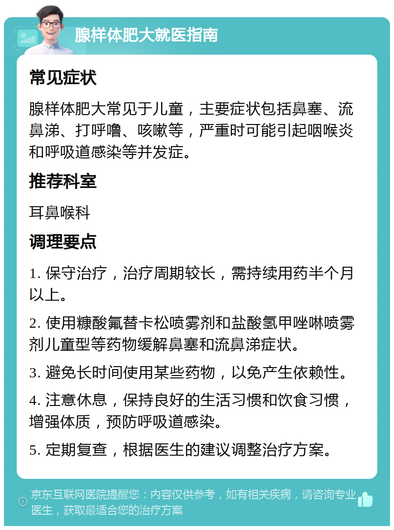 腺样体肥大就医指南 常见症状 腺样体肥大常见于儿童，主要症状包括鼻塞、流鼻涕、打呼噜、咳嗽等，严重时可能引起咽喉炎和呼吸道感染等并发症。 推荐科室 耳鼻喉科 调理要点 1. 保守治疗，治疗周期较长，需持续用药半个月以上。 2. 使用糠酸氟替卡松喷雾剂和盐酸氢甲唑啉喷雾剂儿童型等药物缓解鼻塞和流鼻涕症状。 3. 避免长时间使用某些药物，以免产生依赖性。 4. 注意休息，保持良好的生活习惯和饮食习惯，增强体质，预防呼吸道感染。 5. 定期复查，根据医生的建议调整治疗方案。