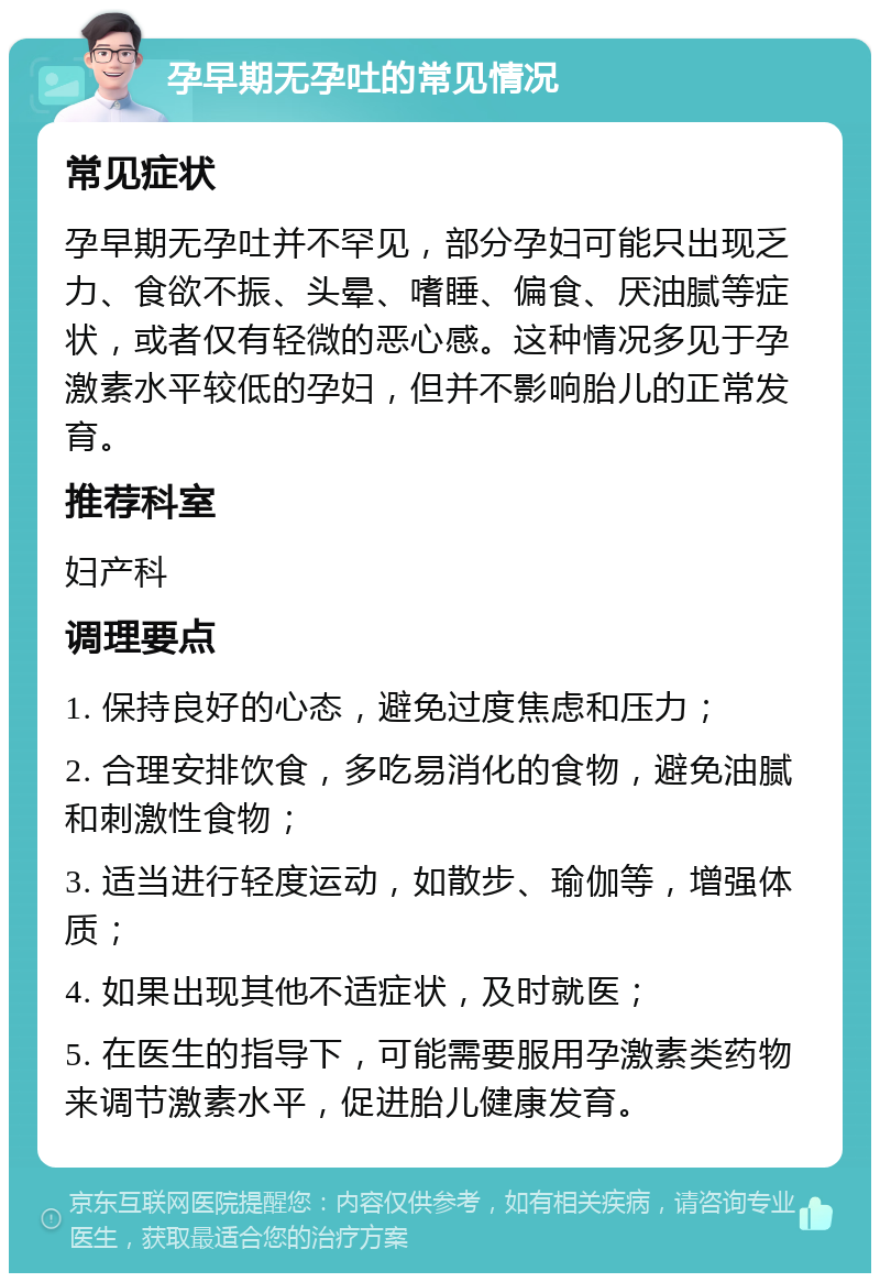 孕早期无孕吐的常见情况 常见症状 孕早期无孕吐并不罕见，部分孕妇可能只出现乏力、食欲不振、头晕、嗜睡、偏食、厌油腻等症状，或者仅有轻微的恶心感。这种情况多见于孕激素水平较低的孕妇，但并不影响胎儿的正常发育。 推荐科室 妇产科 调理要点 1. 保持良好的心态，避免过度焦虑和压力； 2. 合理安排饮食，多吃易消化的食物，避免油腻和刺激性食物； 3. 适当进行轻度运动，如散步、瑜伽等，增强体质； 4. 如果出现其他不适症状，及时就医； 5. 在医生的指导下，可能需要服用孕激素类药物来调节激素水平，促进胎儿健康发育。