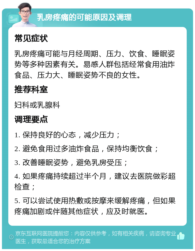 乳房疼痛的可能原因及调理 常见症状 乳房疼痛可能与月经周期、压力、饮食、睡眠姿势等多种因素有关。易感人群包括经常食用油炸食品、压力大、睡眠姿势不良的女性。 推荐科室 妇科或乳腺科 调理要点 1. 保持良好的心态，减少压力； 2. 避免食用过多油炸食品，保持均衡饮食； 3. 改善睡眠姿势，避免乳房受压； 4. 如果疼痛持续超过半个月，建议去医院做彩超检查； 5. 可以尝试使用热敷或按摩来缓解疼痛，但如果疼痛加剧或伴随其他症状，应及时就医。