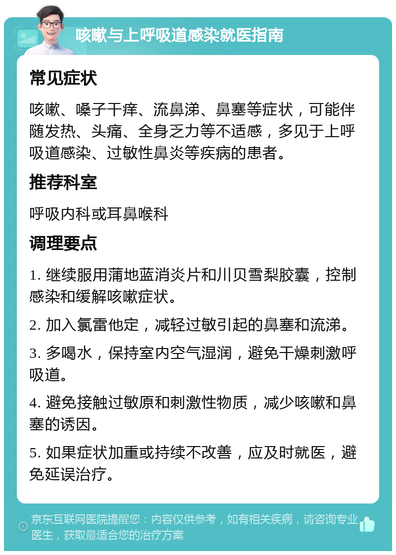 咳嗽与上呼吸道感染就医指南 常见症状 咳嗽、嗓子干痒、流鼻涕、鼻塞等症状，可能伴随发热、头痛、全身乏力等不适感，多见于上呼吸道感染、过敏性鼻炎等疾病的患者。 推荐科室 呼吸内科或耳鼻喉科 调理要点 1. 继续服用蒲地蓝消炎片和川贝雪梨胶囊，控制感染和缓解咳嗽症状。 2. 加入氯雷他定，减轻过敏引起的鼻塞和流涕。 3. 多喝水，保持室内空气湿润，避免干燥刺激呼吸道。 4. 避免接触过敏原和刺激性物质，减少咳嗽和鼻塞的诱因。 5. 如果症状加重或持续不改善，应及时就医，避免延误治疗。