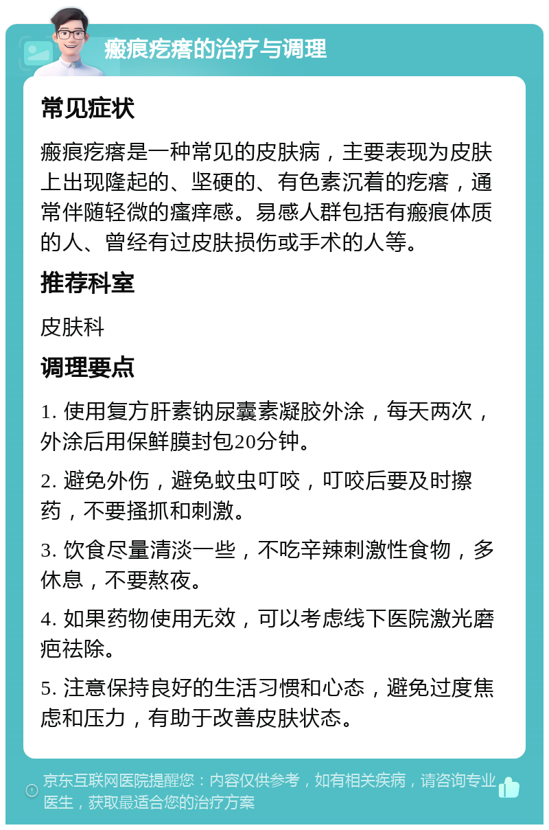 瘢痕疙瘩的治疗与调理 常见症状 瘢痕疙瘩是一种常见的皮肤病，主要表现为皮肤上出现隆起的、坚硬的、有色素沉着的疙瘩，通常伴随轻微的瘙痒感。易感人群包括有瘢痕体质的人、曾经有过皮肤损伤或手术的人等。 推荐科室 皮肤科 调理要点 1. 使用复方肝素钠尿囊素凝胶外涂，每天两次，外涂后用保鲜膜封包20分钟。 2. 避免外伤，避免蚊虫叮咬，叮咬后要及时擦药，不要搔抓和刺激。 3. 饮食尽量清淡一些，不吃辛辣刺激性食物，多休息，不要熬夜。 4. 如果药物使用无效，可以考虑线下医院激光磨疤祛除。 5. 注意保持良好的生活习惯和心态，避免过度焦虑和压力，有助于改善皮肤状态。