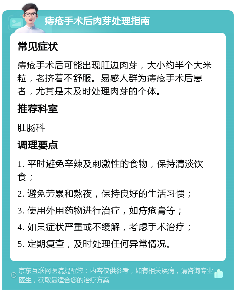 痔疮手术后肉芽处理指南 常见症状 痔疮手术后可能出现肛边肉芽，大小约半个大米粒，老挤着不舒服。易感人群为痔疮手术后患者，尤其是未及时处理肉芽的个体。 推荐科室 肛肠科 调理要点 1. 平时避免辛辣及刺激性的食物，保持清淡饮食； 2. 避免劳累和熬夜，保持良好的生活习惯； 3. 使用外用药物进行治疗，如痔疮膏等； 4. 如果症状严重或不缓解，考虑手术治疗； 5. 定期复查，及时处理任何异常情况。