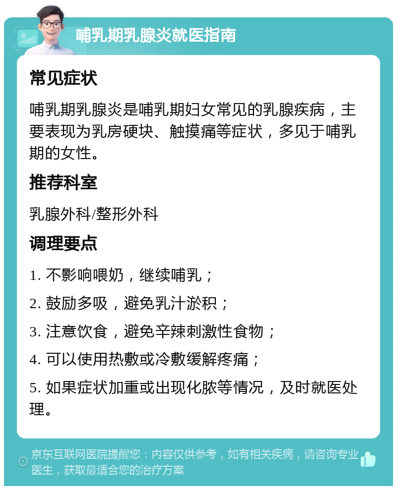 哺乳期乳腺炎就医指南 常见症状 哺乳期乳腺炎是哺乳期妇女常见的乳腺疾病，主要表现为乳房硬块、触摸痛等症状，多见于哺乳期的女性。 推荐科室 乳腺外科/整形外科 调理要点 1. 不影响喂奶，继续哺乳； 2. 鼓励多吸，避免乳汁淤积； 3. 注意饮食，避免辛辣刺激性食物； 4. 可以使用热敷或冷敷缓解疼痛； 5. 如果症状加重或出现化脓等情况，及时就医处理。