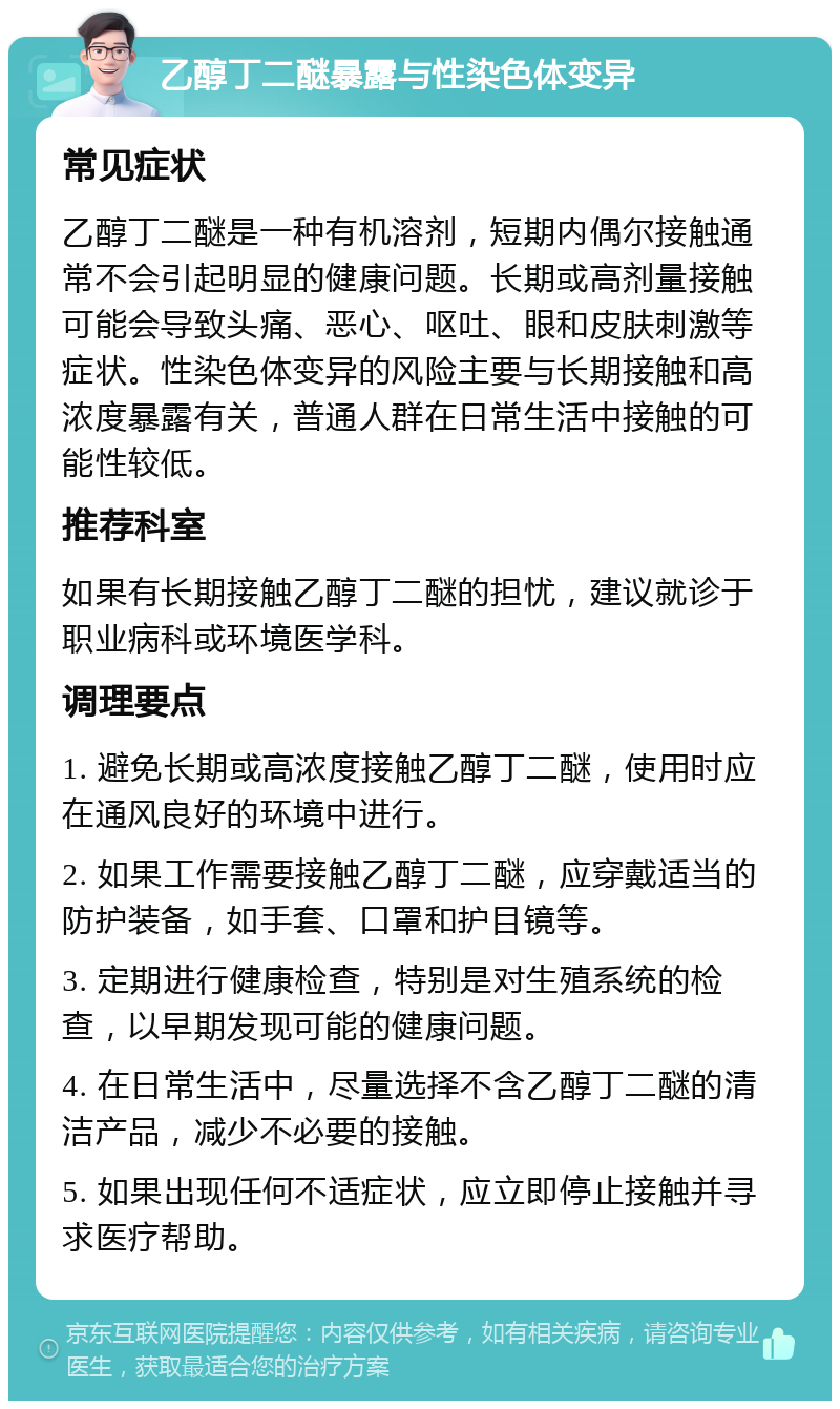 乙醇丁二醚暴露与性染色体变异 常见症状 乙醇丁二醚是一种有机溶剂，短期内偶尔接触通常不会引起明显的健康问题。长期或高剂量接触可能会导致头痛、恶心、呕吐、眼和皮肤刺激等症状。性染色体变异的风险主要与长期接触和高浓度暴露有关，普通人群在日常生活中接触的可能性较低。 推荐科室 如果有长期接触乙醇丁二醚的担忧，建议就诊于职业病科或环境医学科。 调理要点 1. 避免长期或高浓度接触乙醇丁二醚，使用时应在通风良好的环境中进行。 2. 如果工作需要接触乙醇丁二醚，应穿戴适当的防护装备，如手套、口罩和护目镜等。 3. 定期进行健康检查，特别是对生殖系统的检查，以早期发现可能的健康问题。 4. 在日常生活中，尽量选择不含乙醇丁二醚的清洁产品，减少不必要的接触。 5. 如果出现任何不适症状，应立即停止接触并寻求医疗帮助。