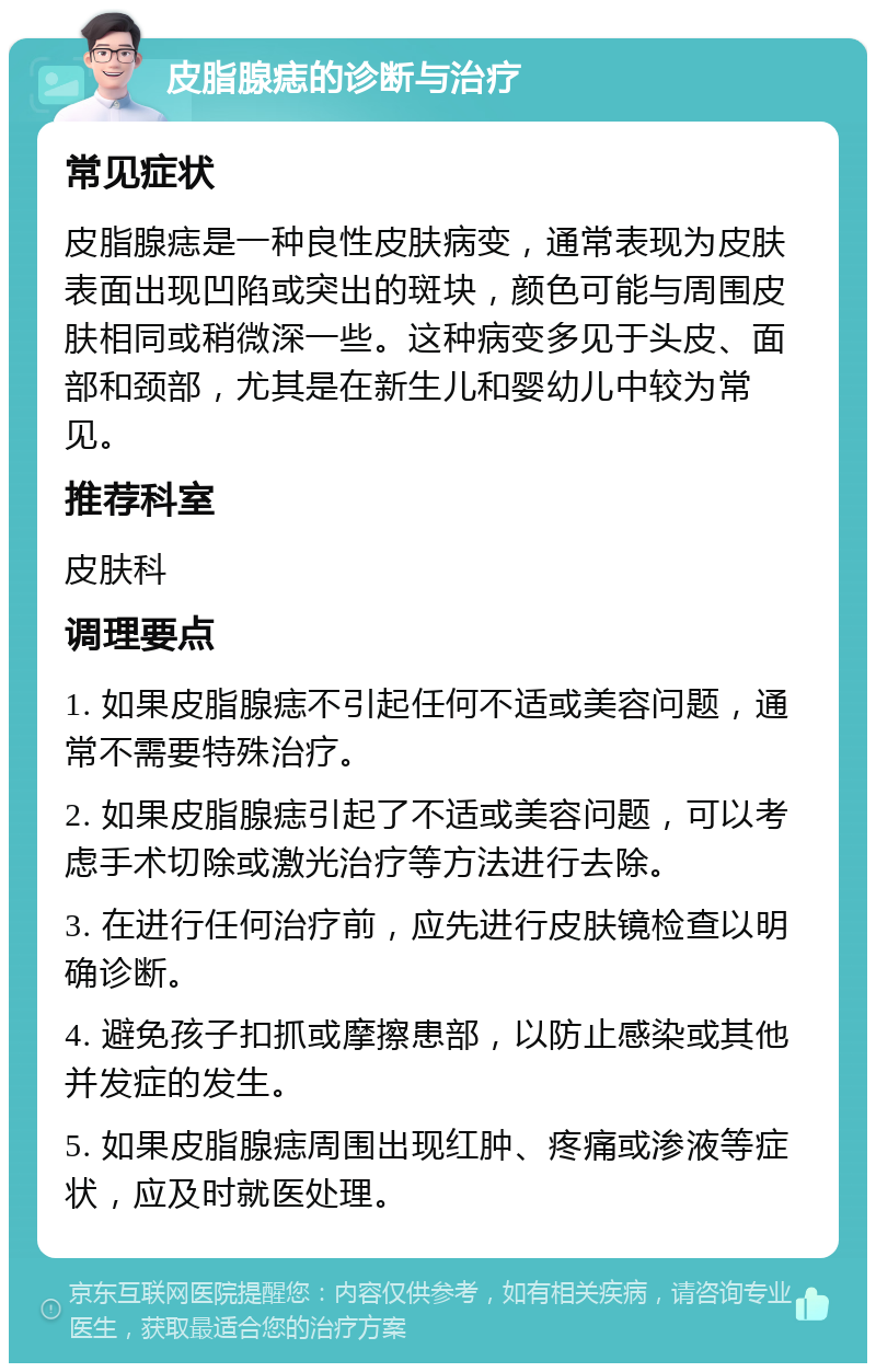 皮脂腺痣的诊断与治疗 常见症状 皮脂腺痣是一种良性皮肤病变，通常表现为皮肤表面出现凹陷或突出的斑块，颜色可能与周围皮肤相同或稍微深一些。这种病变多见于头皮、面部和颈部，尤其是在新生儿和婴幼儿中较为常见。 推荐科室 皮肤科 调理要点 1. 如果皮脂腺痣不引起任何不适或美容问题，通常不需要特殊治疗。 2. 如果皮脂腺痣引起了不适或美容问题，可以考虑手术切除或激光治疗等方法进行去除。 3. 在进行任何治疗前，应先进行皮肤镜检查以明确诊断。 4. 避免孩子扣抓或摩擦患部，以防止感染或其他并发症的发生。 5. 如果皮脂腺痣周围出现红肿、疼痛或渗液等症状，应及时就医处理。