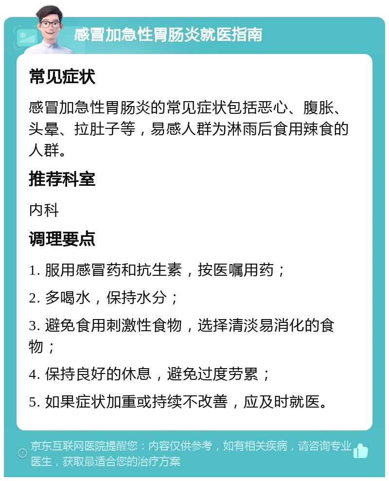 感冒加急性胃肠炎就医指南 常见症状 感冒加急性胃肠炎的常见症状包括恶心、腹胀、头晕、拉肚子等，易感人群为淋雨后食用辣食的人群。 推荐科室 内科 调理要点 1. 服用感冒药和抗生素，按医嘱用药； 2. 多喝水，保持水分； 3. 避免食用刺激性食物，选择清淡易消化的食物； 4. 保持良好的休息，避免过度劳累； 5. 如果症状加重或持续不改善，应及时就医。