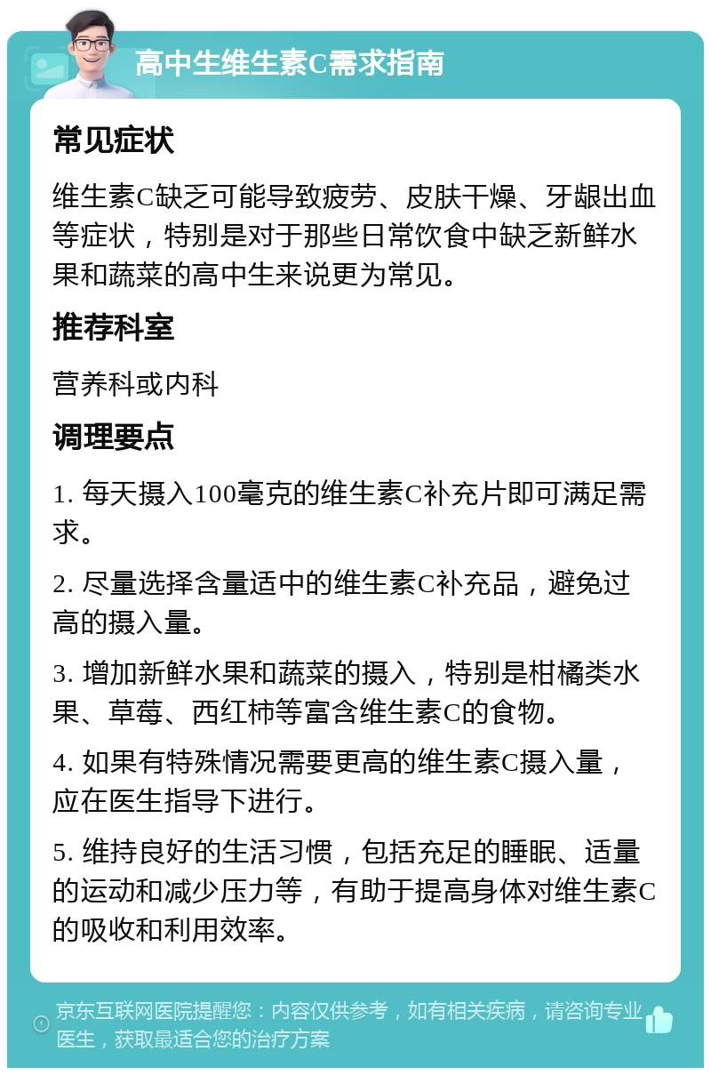 高中生维生素C需求指南 常见症状 维生素C缺乏可能导致疲劳、皮肤干燥、牙龈出血等症状，特别是对于那些日常饮食中缺乏新鲜水果和蔬菜的高中生来说更为常见。 推荐科室 营养科或内科 调理要点 1. 每天摄入100毫克的维生素C补充片即可满足需求。 2. 尽量选择含量适中的维生素C补充品，避免过高的摄入量。 3. 增加新鲜水果和蔬菜的摄入，特别是柑橘类水果、草莓、西红柿等富含维生素C的食物。 4. 如果有特殊情况需要更高的维生素C摄入量，应在医生指导下进行。 5. 维持良好的生活习惯，包括充足的睡眠、适量的运动和减少压力等，有助于提高身体对维生素C的吸收和利用效率。