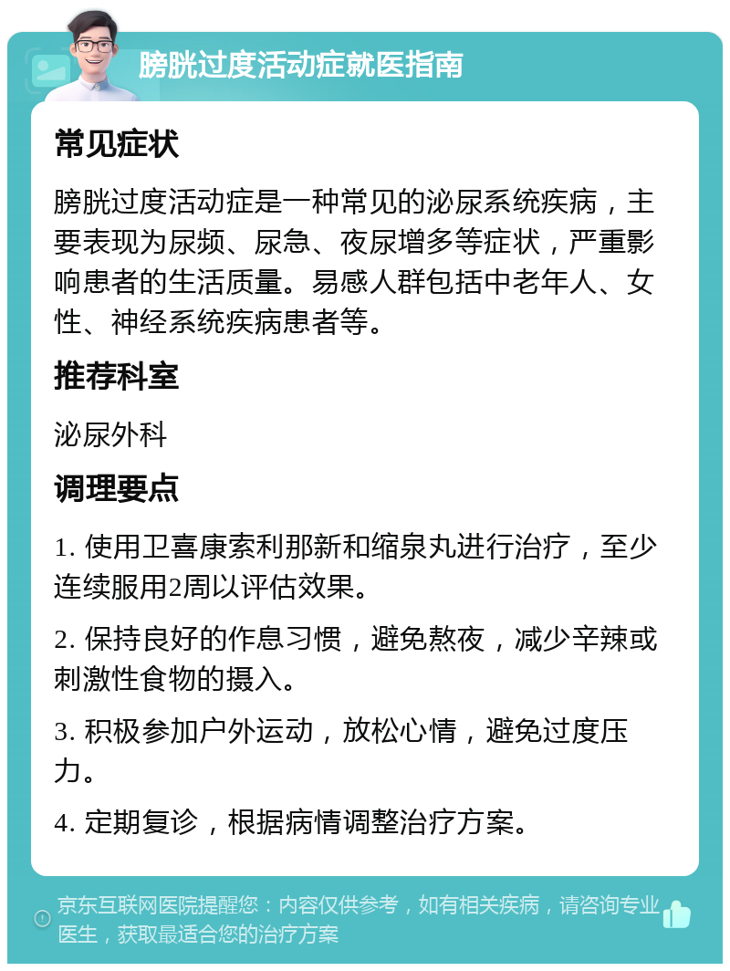 膀胱过度活动症就医指南 常见症状 膀胱过度活动症是一种常见的泌尿系统疾病，主要表现为尿频、尿急、夜尿增多等症状，严重影响患者的生活质量。易感人群包括中老年人、女性、神经系统疾病患者等。 推荐科室 泌尿外科 调理要点 1. 使用卫喜康索利那新和缩泉丸进行治疗，至少连续服用2周以评估效果。 2. 保持良好的作息习惯，避免熬夜，减少辛辣或刺激性食物的摄入。 3. 积极参加户外运动，放松心情，避免过度压力。 4. 定期复诊，根据病情调整治疗方案。