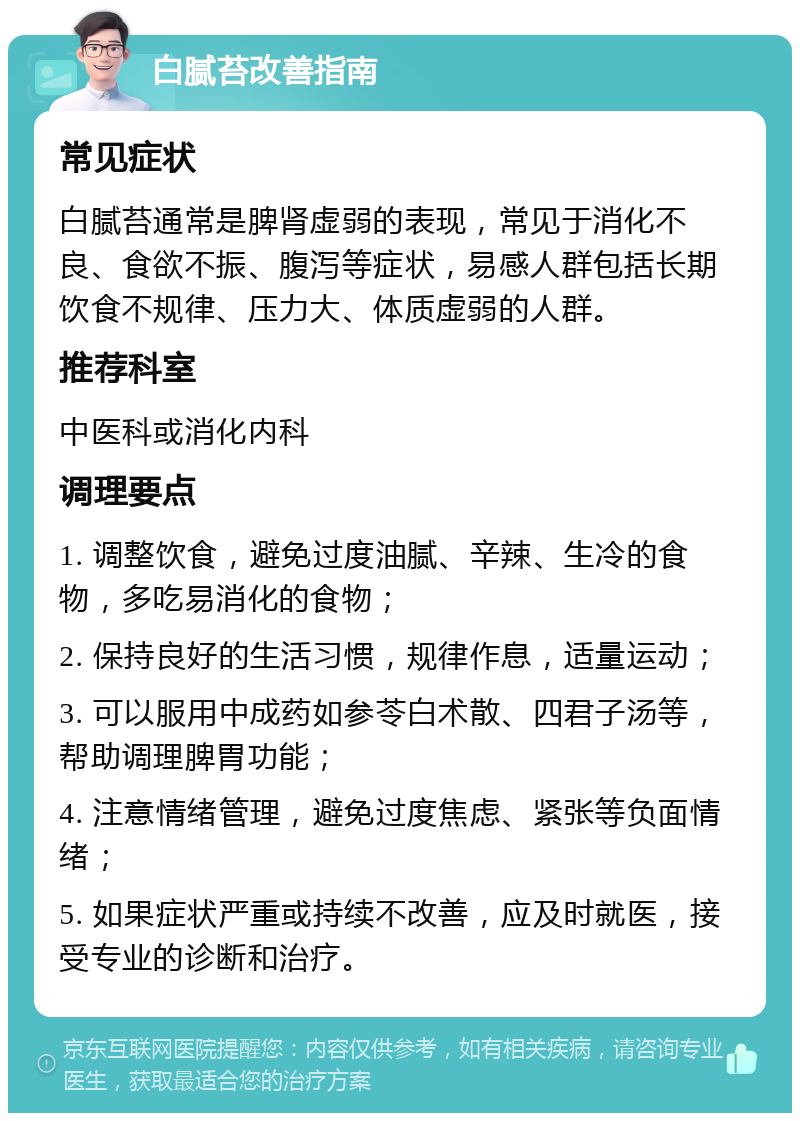 白腻苔改善指南 常见症状 白腻苔通常是脾肾虚弱的表现，常见于消化不良、食欲不振、腹泻等症状，易感人群包括长期饮食不规律、压力大、体质虚弱的人群。 推荐科室 中医科或消化内科 调理要点 1. 调整饮食，避免过度油腻、辛辣、生冷的食物，多吃易消化的食物； 2. 保持良好的生活习惯，规律作息，适量运动； 3. 可以服用中成药如参苓白术散、四君子汤等，帮助调理脾胃功能； 4. 注意情绪管理，避免过度焦虑、紧张等负面情绪； 5. 如果症状严重或持续不改善，应及时就医，接受专业的诊断和治疗。