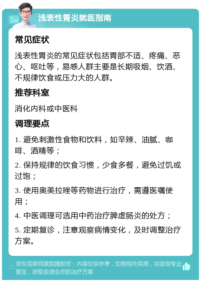 浅表性胃炎就医指南 常见症状 浅表性胃炎的常见症状包括胃部不适、疼痛、恶心、呕吐等，易感人群主要是长期吸烟、饮酒、不规律饮食或压力大的人群。 推荐科室 消化内科或中医科 调理要点 1. 避免刺激性食物和饮料，如辛辣、油腻、咖啡、酒精等； 2. 保持规律的饮食习惯，少食多餐，避免过饥或过饱； 3. 使用奥美拉唑等药物进行治疗，需遵医嘱使用； 4. 中医调理可选用中药治疗脾虚肠炎的处方； 5. 定期复诊，注意观察病情变化，及时调整治疗方案。