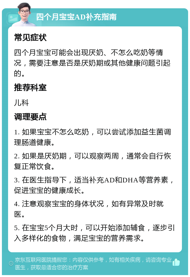 四个月宝宝AD补充指南 常见症状 四个月宝宝可能会出现厌奶、不怎么吃奶等情况，需要注意是否是厌奶期或其他健康问题引起的。 推荐科室 儿科 调理要点 1. 如果宝宝不怎么吃奶，可以尝试添加益生菌调理肠道健康。 2. 如果是厌奶期，可以观察两周，通常会自行恢复正常饮食。 3. 在医生指导下，适当补充AD和DHA等营养素，促进宝宝的健康成长。 4. 注意观察宝宝的身体状况，如有异常及时就医。 5. 在宝宝5个月大时，可以开始添加辅食，逐步引入多样化的食物，满足宝宝的营养需求。