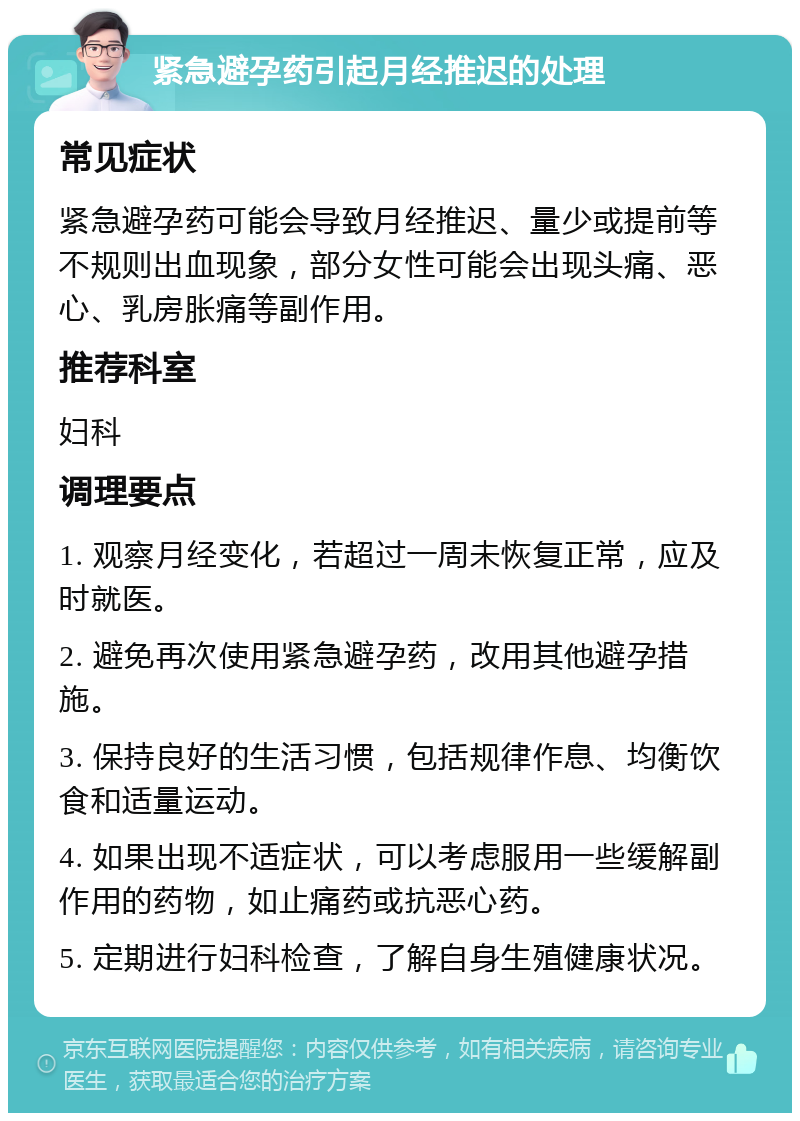 紧急避孕药引起月经推迟的处理 常见症状 紧急避孕药可能会导致月经推迟、量少或提前等不规则出血现象，部分女性可能会出现头痛、恶心、乳房胀痛等副作用。 推荐科室 妇科 调理要点 1. 观察月经变化，若超过一周未恢复正常，应及时就医。 2. 避免再次使用紧急避孕药，改用其他避孕措施。 3. 保持良好的生活习惯，包括规律作息、均衡饮食和适量运动。 4. 如果出现不适症状，可以考虑服用一些缓解副作用的药物，如止痛药或抗恶心药。 5. 定期进行妇科检查，了解自身生殖健康状况。