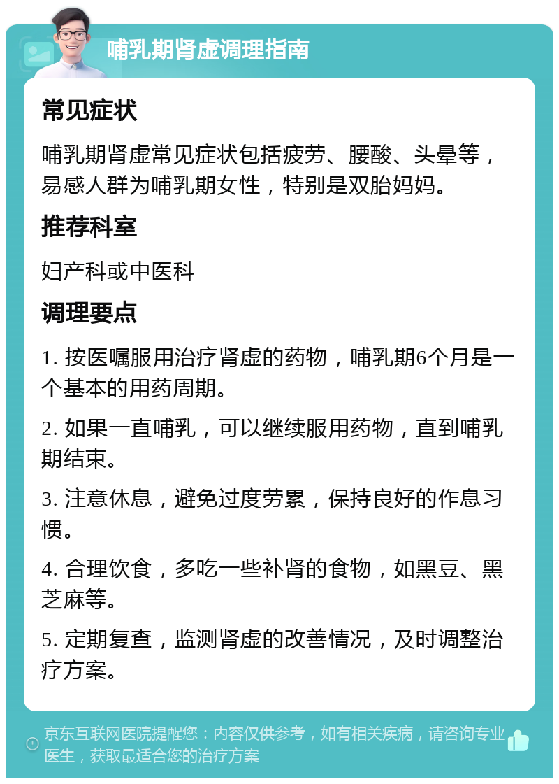 哺乳期肾虚调理指南 常见症状 哺乳期肾虚常见症状包括疲劳、腰酸、头晕等，易感人群为哺乳期女性，特别是双胎妈妈。 推荐科室 妇产科或中医科 调理要点 1. 按医嘱服用治疗肾虚的药物，哺乳期6个月是一个基本的用药周期。 2. 如果一直哺乳，可以继续服用药物，直到哺乳期结束。 3. 注意休息，避免过度劳累，保持良好的作息习惯。 4. 合理饮食，多吃一些补肾的食物，如黑豆、黑芝麻等。 5. 定期复查，监测肾虚的改善情况，及时调整治疗方案。