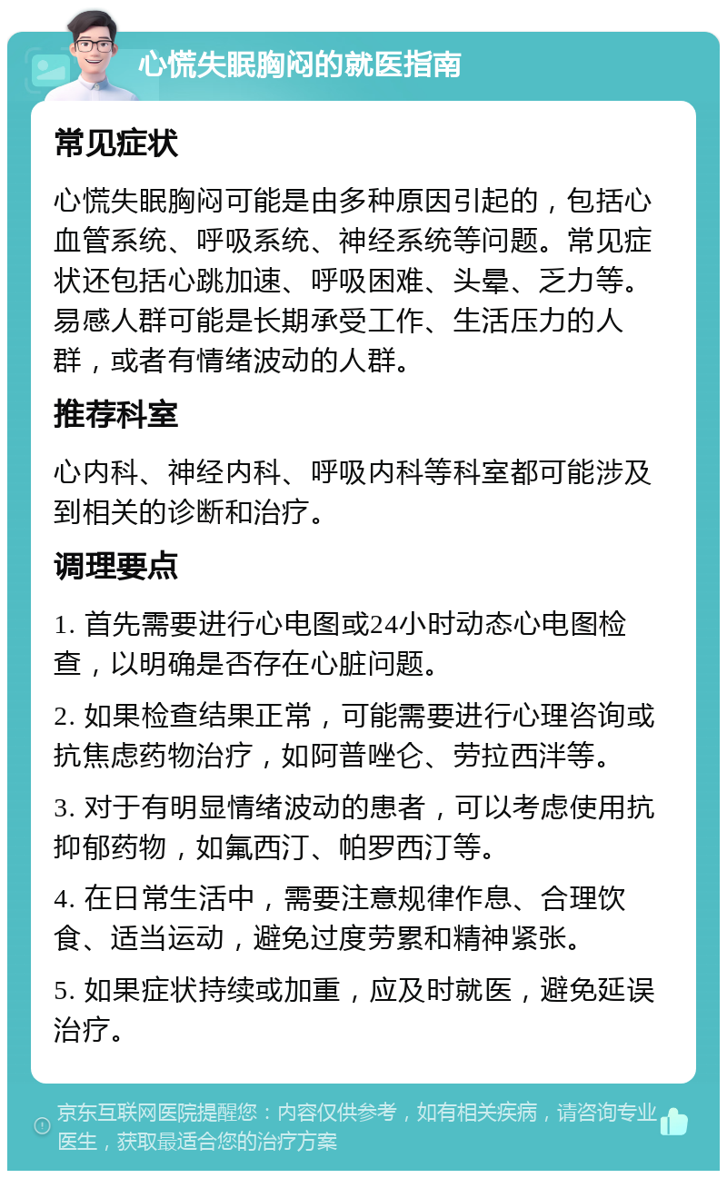 心慌失眠胸闷的就医指南 常见症状 心慌失眠胸闷可能是由多种原因引起的，包括心血管系统、呼吸系统、神经系统等问题。常见症状还包括心跳加速、呼吸困难、头晕、乏力等。易感人群可能是长期承受工作、生活压力的人群，或者有情绪波动的人群。 推荐科室 心内科、神经内科、呼吸内科等科室都可能涉及到相关的诊断和治疗。 调理要点 1. 首先需要进行心电图或24小时动态心电图检查，以明确是否存在心脏问题。 2. 如果检查结果正常，可能需要进行心理咨询或抗焦虑药物治疗，如阿普唑仑、劳拉西泮等。 3. 对于有明显情绪波动的患者，可以考虑使用抗抑郁药物，如氟西汀、帕罗西汀等。 4. 在日常生活中，需要注意规律作息、合理饮食、适当运动，避免过度劳累和精神紧张。 5. 如果症状持续或加重，应及时就医，避免延误治疗。