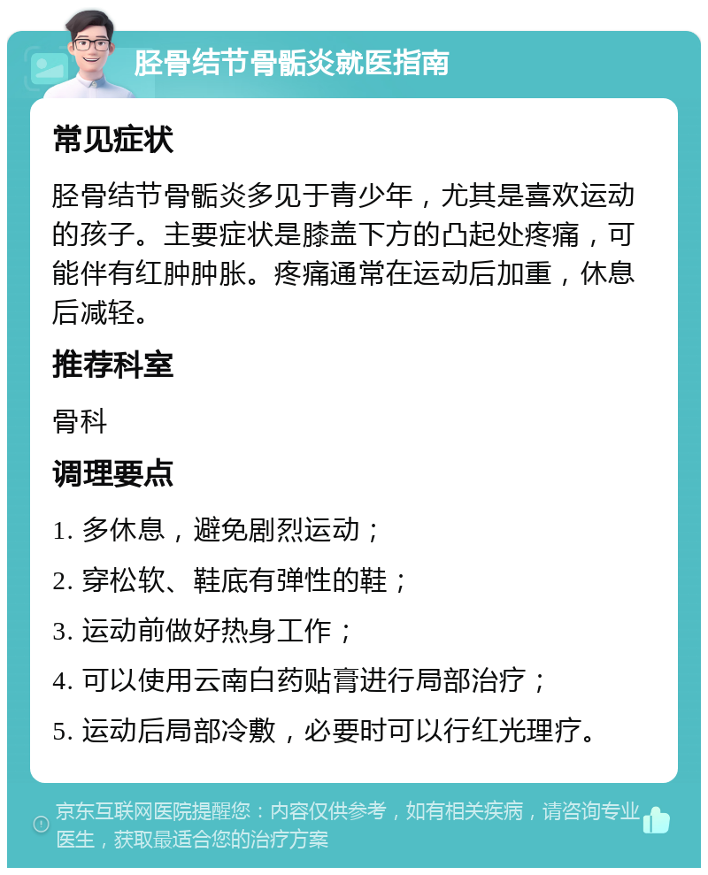 胫骨结节骨骺炎就医指南 常见症状 胫骨结节骨骺炎多见于青少年，尤其是喜欢运动的孩子。主要症状是膝盖下方的凸起处疼痛，可能伴有红肿肿胀。疼痛通常在运动后加重，休息后减轻。 推荐科室 骨科 调理要点 1. 多休息，避免剧烈运动； 2. 穿松软、鞋底有弹性的鞋； 3. 运动前做好热身工作； 4. 可以使用云南白药贴膏进行局部治疗； 5. 运动后局部冷敷，必要时可以行红光理疗。