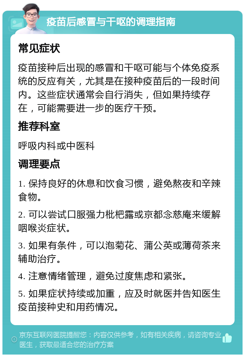 疫苗后感冒与干呕的调理指南 常见症状 疫苗接种后出现的感冒和干呕可能与个体免疫系统的反应有关，尤其是在接种疫苗后的一段时间内。这些症状通常会自行消失，但如果持续存在，可能需要进一步的医疗干预。 推荐科室 呼吸内科或中医科 调理要点 1. 保持良好的休息和饮食习惯，避免熬夜和辛辣食物。 2. 可以尝试口服强力枇杷露或京都念慈庵来缓解咽喉炎症状。 3. 如果有条件，可以泡菊花、蒲公英或薄荷茶来辅助治疗。 4. 注意情绪管理，避免过度焦虑和紧张。 5. 如果症状持续或加重，应及时就医并告知医生疫苗接种史和用药情况。