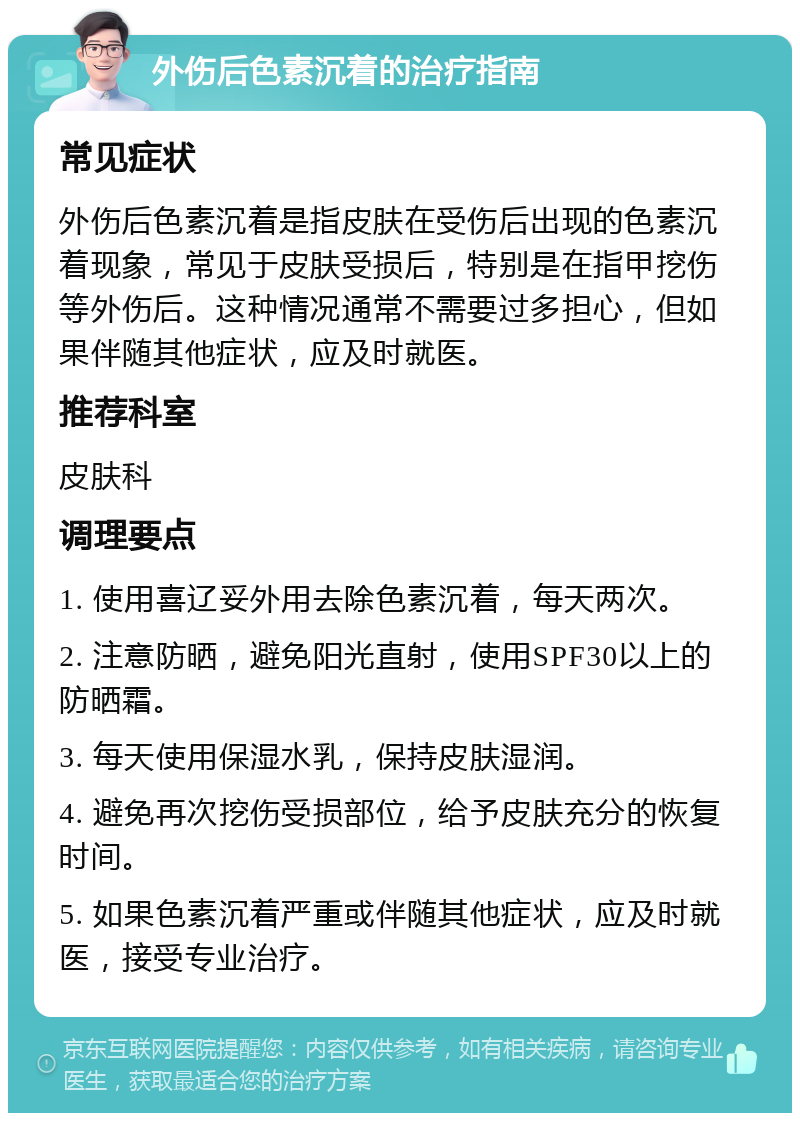 外伤后色素沉着的治疗指南 常见症状 外伤后色素沉着是指皮肤在受伤后出现的色素沉着现象，常见于皮肤受损后，特别是在指甲挖伤等外伤后。这种情况通常不需要过多担心，但如果伴随其他症状，应及时就医。 推荐科室 皮肤科 调理要点 1. 使用喜辽妥外用去除色素沉着，每天两次。 2. 注意防晒，避免阳光直射，使用SPF30以上的防晒霜。 3. 每天使用保湿水乳，保持皮肤湿润。 4. 避免再次挖伤受损部位，给予皮肤充分的恢复时间。 5. 如果色素沉着严重或伴随其他症状，应及时就医，接受专业治疗。