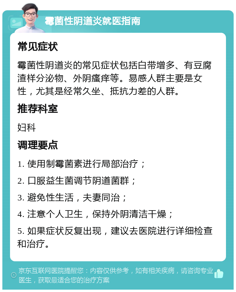 霉菌性阴道炎就医指南 常见症状 霉菌性阴道炎的常见症状包括白带增多、有豆腐渣样分泌物、外阴瘙痒等。易感人群主要是女性，尤其是经常久坐、抵抗力差的人群。 推荐科室 妇科 调理要点 1. 使用制霉菌素进行局部治疗； 2. 口服益生菌调节阴道菌群； 3. 避免性生活，夫妻同治； 4. 注意个人卫生，保持外阴清洁干燥； 5. 如果症状反复出现，建议去医院进行详细检查和治疗。