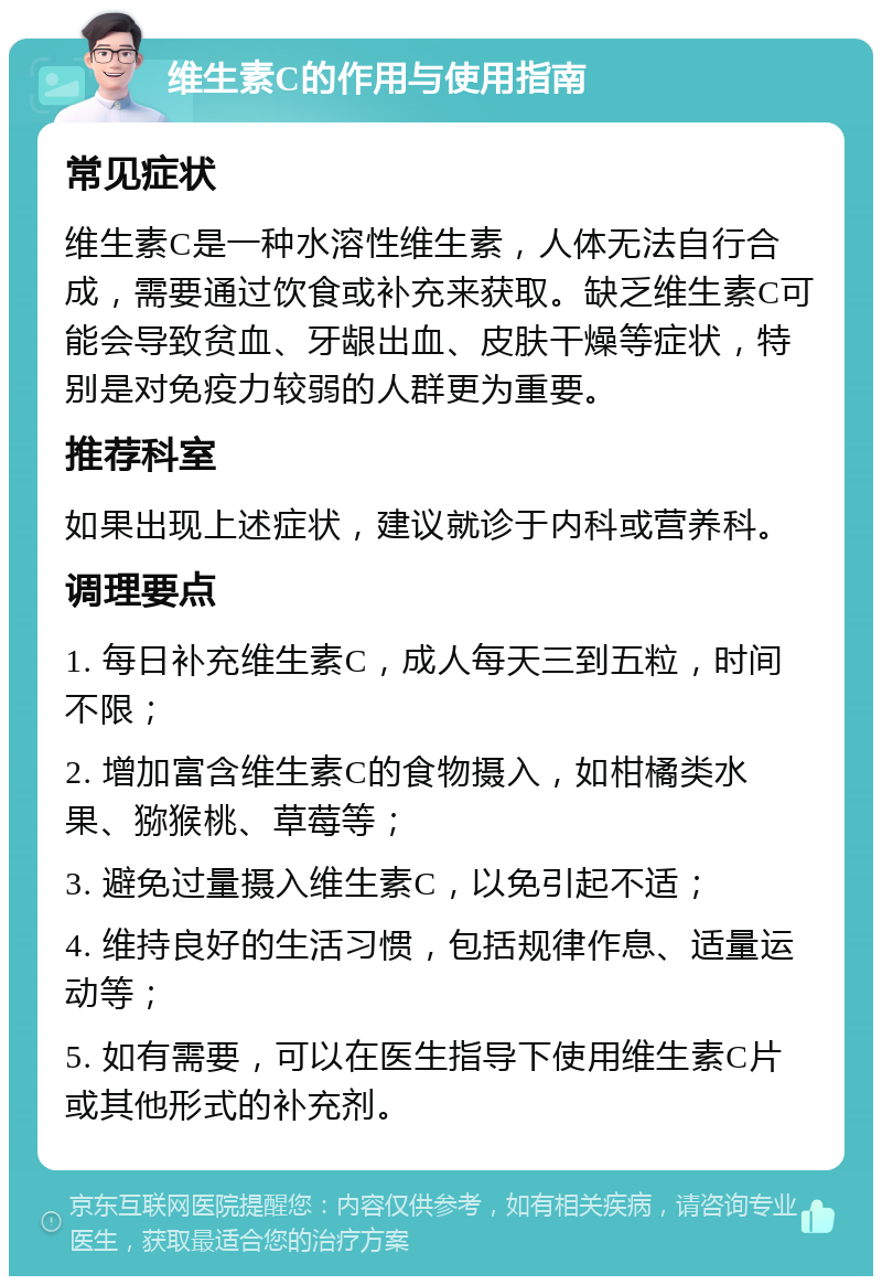 维生素C的作用与使用指南 常见症状 维生素C是一种水溶性维生素，人体无法自行合成，需要通过饮食或补充来获取。缺乏维生素C可能会导致贫血、牙龈出血、皮肤干燥等症状，特别是对免疫力较弱的人群更为重要。 推荐科室 如果出现上述症状，建议就诊于内科或营养科。 调理要点 1. 每日补充维生素C，成人每天三到五粒，时间不限； 2. 增加富含维生素C的食物摄入，如柑橘类水果、猕猴桃、草莓等； 3. 避免过量摄入维生素C，以免引起不适； 4. 维持良好的生活习惯，包括规律作息、适量运动等； 5. 如有需要，可以在医生指导下使用维生素C片或其他形式的补充剂。