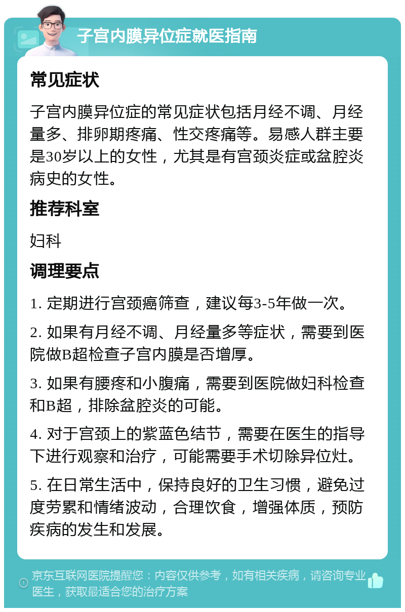 子宫内膜异位症就医指南 常见症状 子宫内膜异位症的常见症状包括月经不调、月经量多、排卵期疼痛、性交疼痛等。易感人群主要是30岁以上的女性，尤其是有宫颈炎症或盆腔炎病史的女性。 推荐科室 妇科 调理要点 1. 定期进行宫颈癌筛查，建议每3-5年做一次。 2. 如果有月经不调、月经量多等症状，需要到医院做B超检查子宫内膜是否增厚。 3. 如果有腰疼和小腹痛，需要到医院做妇科检查和B超，排除盆腔炎的可能。 4. 对于宫颈上的紫蓝色结节，需要在医生的指导下进行观察和治疗，可能需要手术切除异位灶。 5. 在日常生活中，保持良好的卫生习惯，避免过度劳累和情绪波动，合理饮食，增强体质，预防疾病的发生和发展。