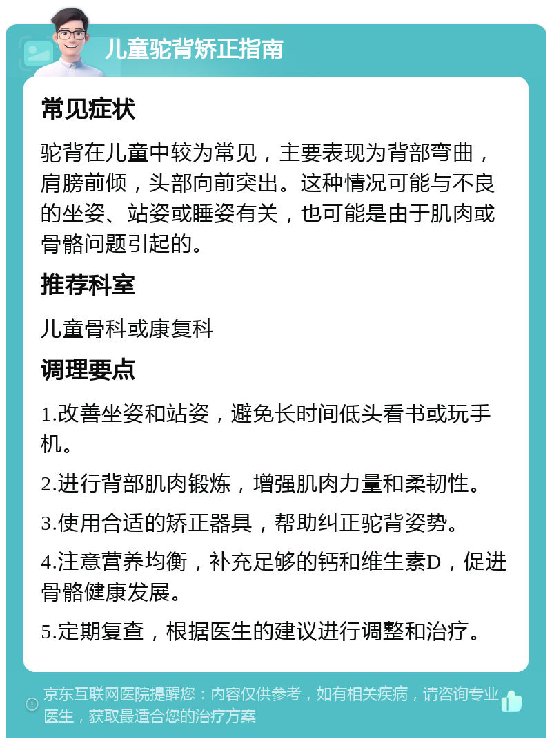 儿童驼背矫正指南 常见症状 驼背在儿童中较为常见，主要表现为背部弯曲，肩膀前倾，头部向前突出。这种情况可能与不良的坐姿、站姿或睡姿有关，也可能是由于肌肉或骨骼问题引起的。 推荐科室 儿童骨科或康复科 调理要点 1.改善坐姿和站姿，避免长时间低头看书或玩手机。 2.进行背部肌肉锻炼，增强肌肉力量和柔韧性。 3.使用合适的矫正器具，帮助纠正驼背姿势。 4.注意营养均衡，补充足够的钙和维生素D，促进骨骼健康发展。 5.定期复查，根据医生的建议进行调整和治疗。