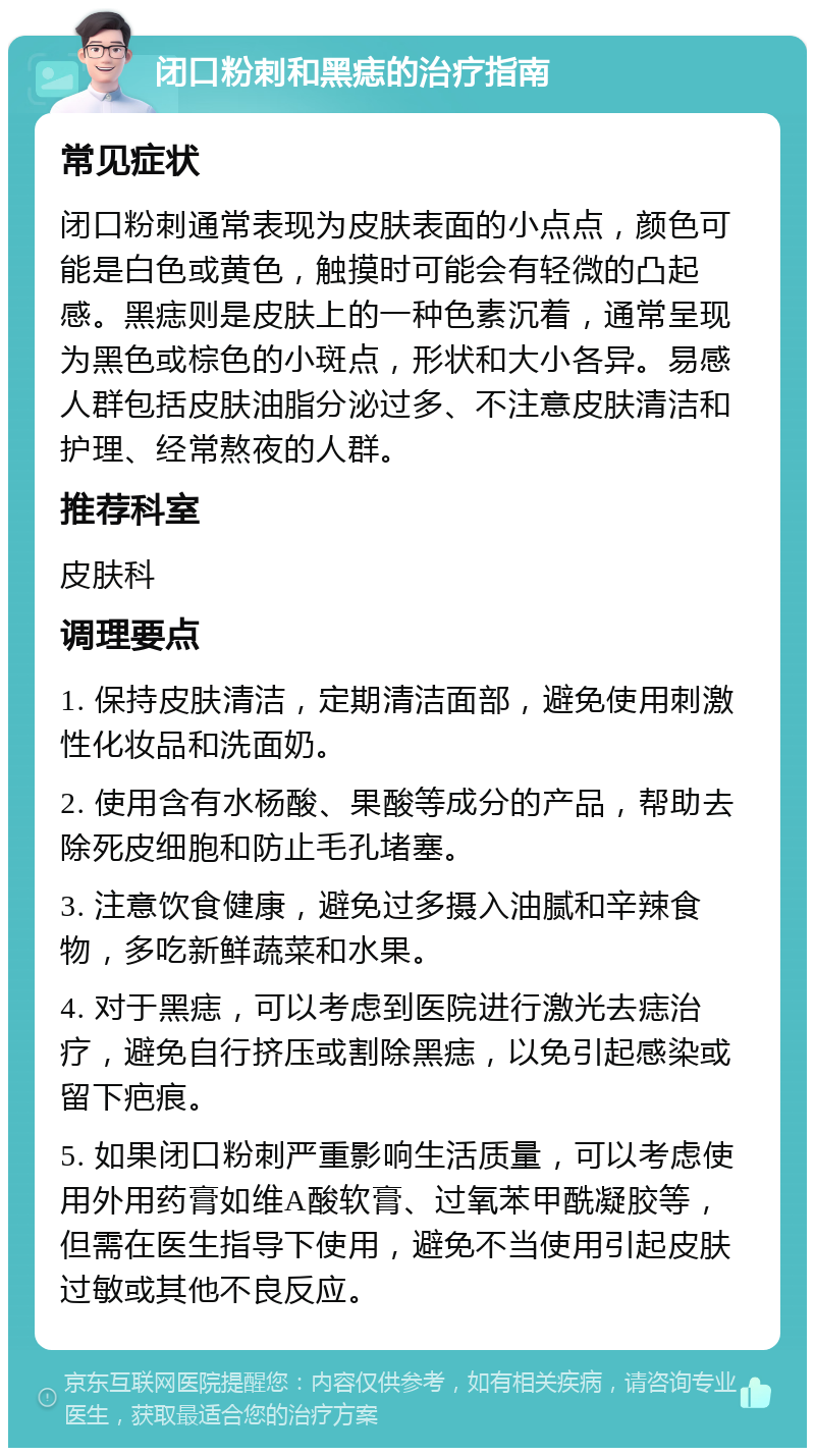 闭口粉刺和黑痣的治疗指南 常见症状 闭口粉刺通常表现为皮肤表面的小点点，颜色可能是白色或黄色，触摸时可能会有轻微的凸起感。黑痣则是皮肤上的一种色素沉着，通常呈现为黑色或棕色的小斑点，形状和大小各异。易感人群包括皮肤油脂分泌过多、不注意皮肤清洁和护理、经常熬夜的人群。 推荐科室 皮肤科 调理要点 1. 保持皮肤清洁，定期清洁面部，避免使用刺激性化妆品和洗面奶。 2. 使用含有水杨酸、果酸等成分的产品，帮助去除死皮细胞和防止毛孔堵塞。 3. 注意饮食健康，避免过多摄入油腻和辛辣食物，多吃新鲜蔬菜和水果。 4. 对于黑痣，可以考虑到医院进行激光去痣治疗，避免自行挤压或割除黑痣，以免引起感染或留下疤痕。 5. 如果闭口粉刺严重影响生活质量，可以考虑使用外用药膏如维A酸软膏、过氧苯甲酰凝胶等，但需在医生指导下使用，避免不当使用引起皮肤过敏或其他不良反应。