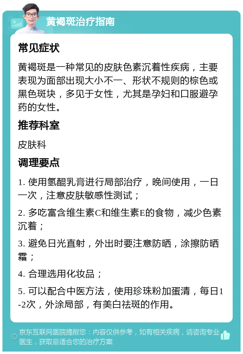 黄褐斑治疗指南 常见症状 黄褐斑是一种常见的皮肤色素沉着性疾病，主要表现为面部出现大小不一、形状不规则的棕色或黑色斑块，多见于女性，尤其是孕妇和口服避孕药的女性。 推荐科室 皮肤科 调理要点 1. 使用氢醌乳膏进行局部治疗，晚间使用，一日一次，注意皮肤敏感性测试； 2. 多吃富含维生素C和维生素E的食物，减少色素沉着； 3. 避免日光直射，外出时要注意防晒，涂擦防晒霜； 4. 合理选用化妆品； 5. 可以配合中医方法，使用珍珠粉加蛋清，每日1-2次，外涂局部，有美白祛斑的作用。