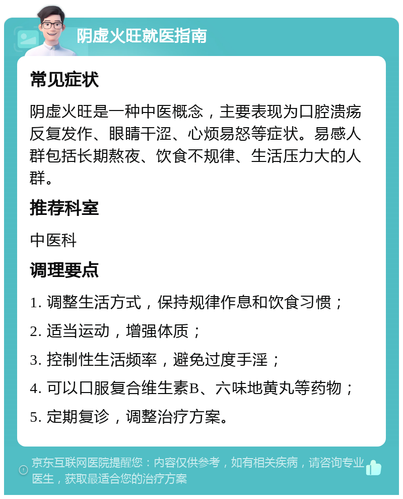 阴虚火旺就医指南 常见症状 阴虚火旺是一种中医概念，主要表现为口腔溃疡反复发作、眼睛干涩、心烦易怒等症状。易感人群包括长期熬夜、饮食不规律、生活压力大的人群。 推荐科室 中医科 调理要点 1. 调整生活方式，保持规律作息和饮食习惯； 2. 适当运动，增强体质； 3. 控制性生活频率，避免过度手淫； 4. 可以口服复合维生素B、六味地黄丸等药物； 5. 定期复诊，调整治疗方案。